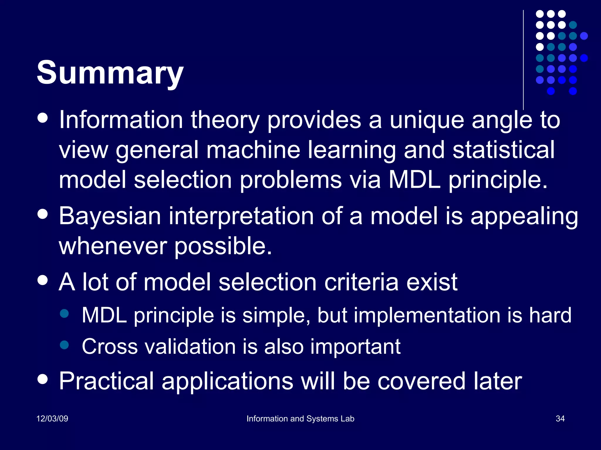 Summary Information theory provides a unique angle to view general machine learning and statistical model selection problems via MDL principle. Bayesian interpretation of a model is appealing whenever possible. A lot of model selection criteria exist  MDL principle is simple, but implementation is hard Cross validation is also important Practical applications will be covered later 