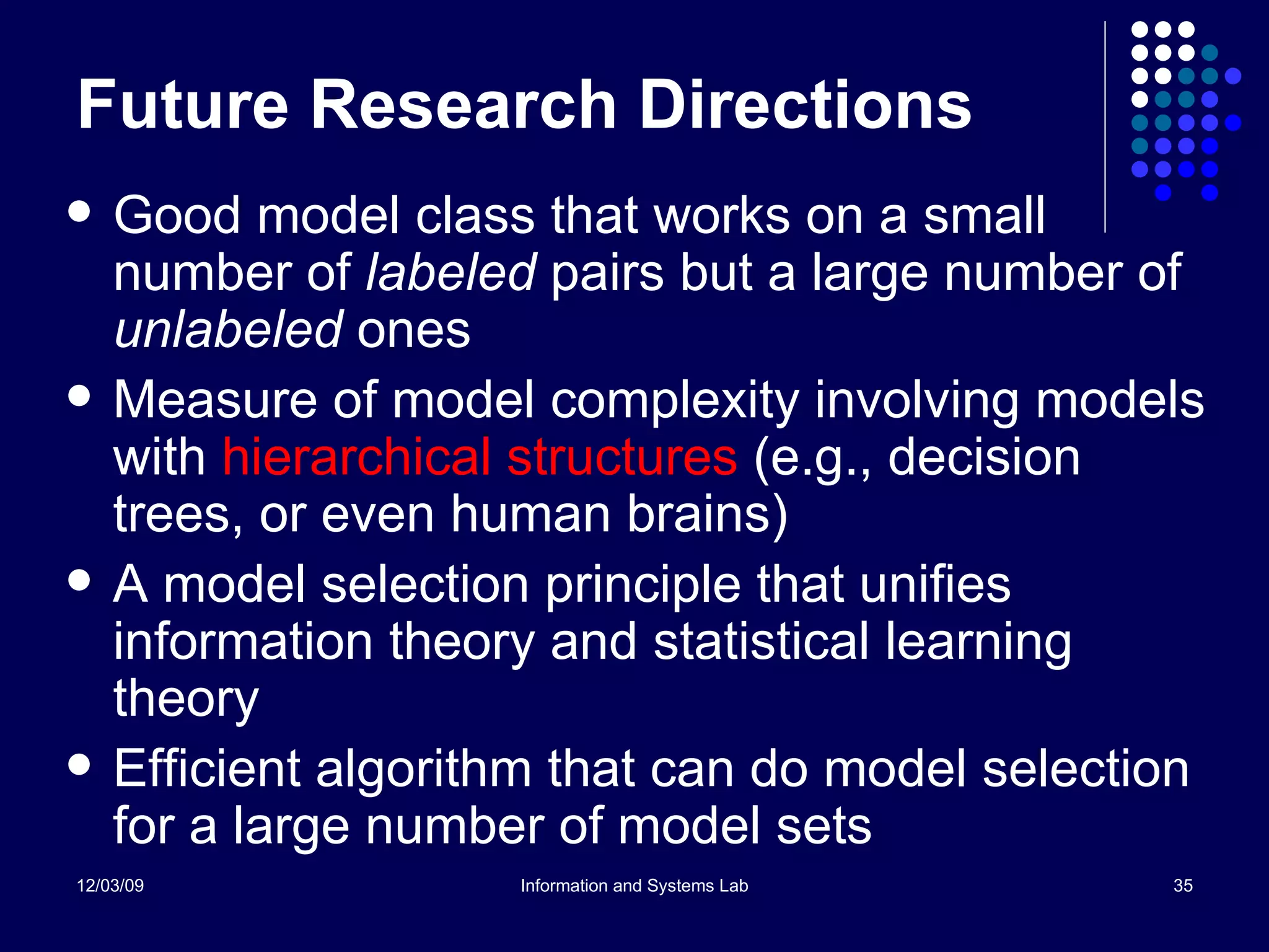 Future Research Directions Good model class that works on a small number of  labeled  pairs but a large number of  unlabeled  ones Measure of model complexity involving models with  hierarchical structures  (e.g., decision trees, or even human brains) A model selection principle that unifies information theory and statistical learning theory Efficient algorithm that can do model selection for a large number of model sets 