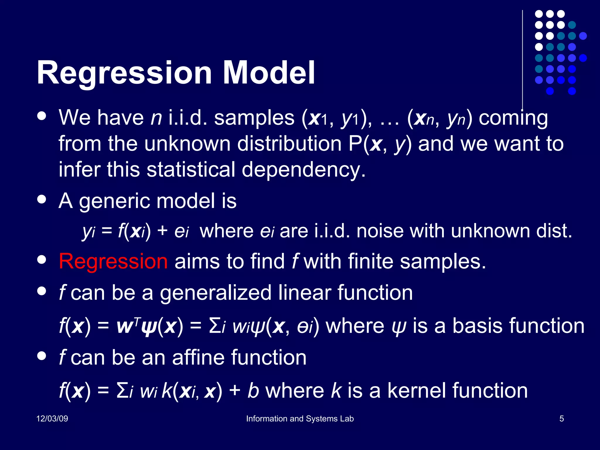 Regression Model We have  n  i.i.d. samples ( x 1 ,  y 1 ), … ( x n ,  y n ) coming from the unknown distribution P( x ,  y ) and we want to infer this statistical dependency. A generic model is y i  = f ( x i ) +  e i   where  e i  are i.i.d. noise with unknown dist. Regression  aims to find  f  with finite samples. f  can be a generalized linear function f ( x ) =  w T ψ ( x ) =  Σ i   w i ψ ( x ,  ө i ) where  ψ  is a basis function f  can be an affine function f ( x ) =  Σ i   w i  k ( x i ,  x ) +  b  where  k  is a kernel function 