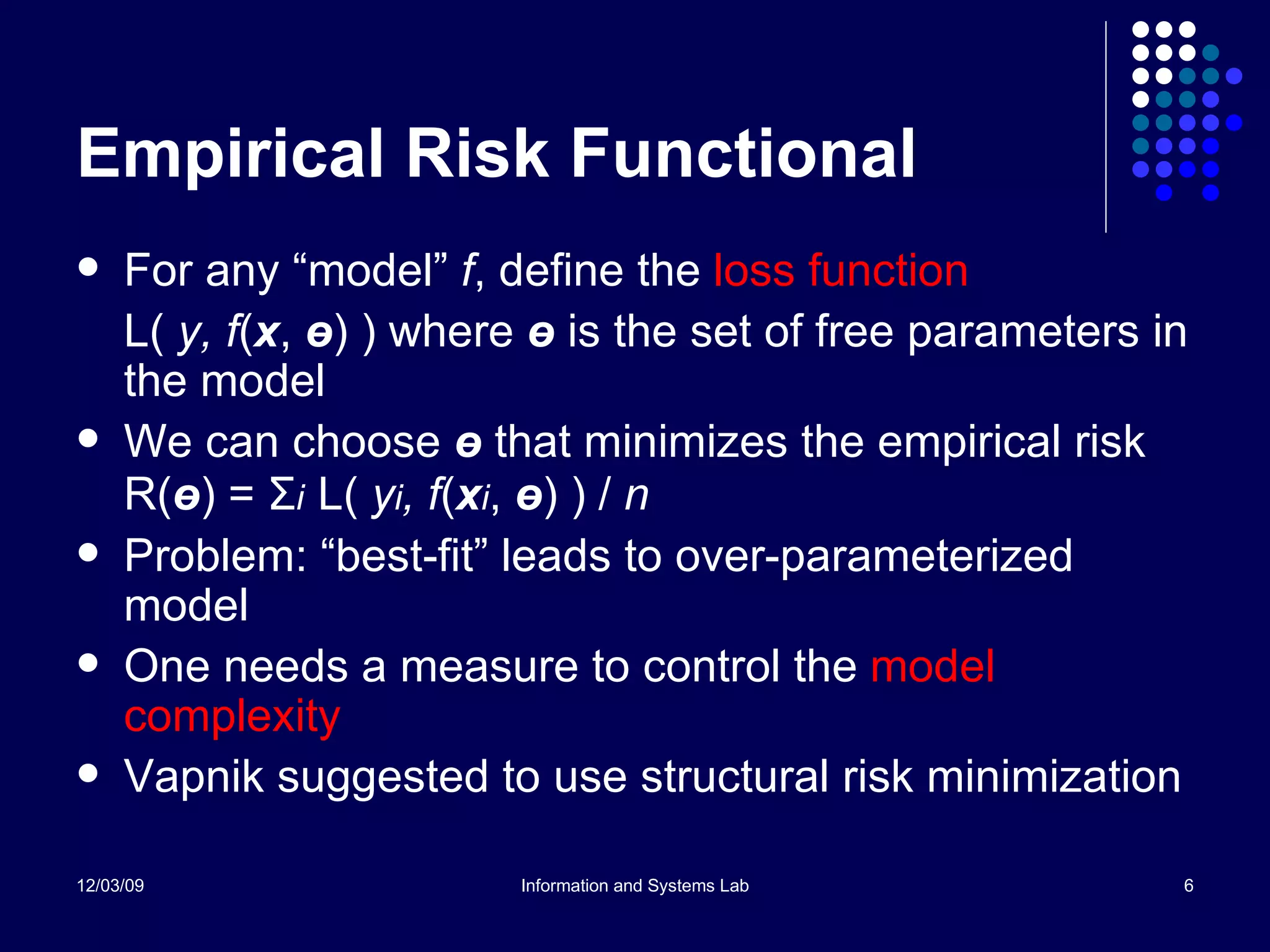 Empirical Risk Functional For any “model”  f , define the  loss function L(  y, f ( x ,  ө ) ) where  ө   is the set of free parameters in the model We can choose  ө   that minimizes the empirical risk R( ө ) =  Σ i   L(  y i , f ( x i ,  ө ) ) /  n Problem: “best-fit” leads to over-parameterized model One needs a measure to control the  model complexity Vapnik suggested to use structural risk minimization 
