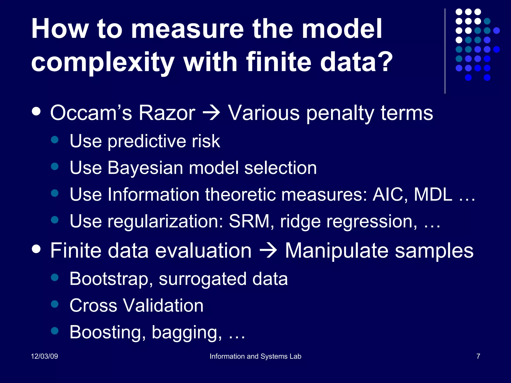 How to measure the model complexity with finite data? Occam’s Razor    Various penalty terms Use predictive risk Use Bayesian model selection Use Information theoretic measures: AIC, MDL … Use regularization: SRM, ridge regression, … Finite data evaluation    Manipulate samples Bootstrap, surrogated data Cross Validation Boosting, bagging, … 