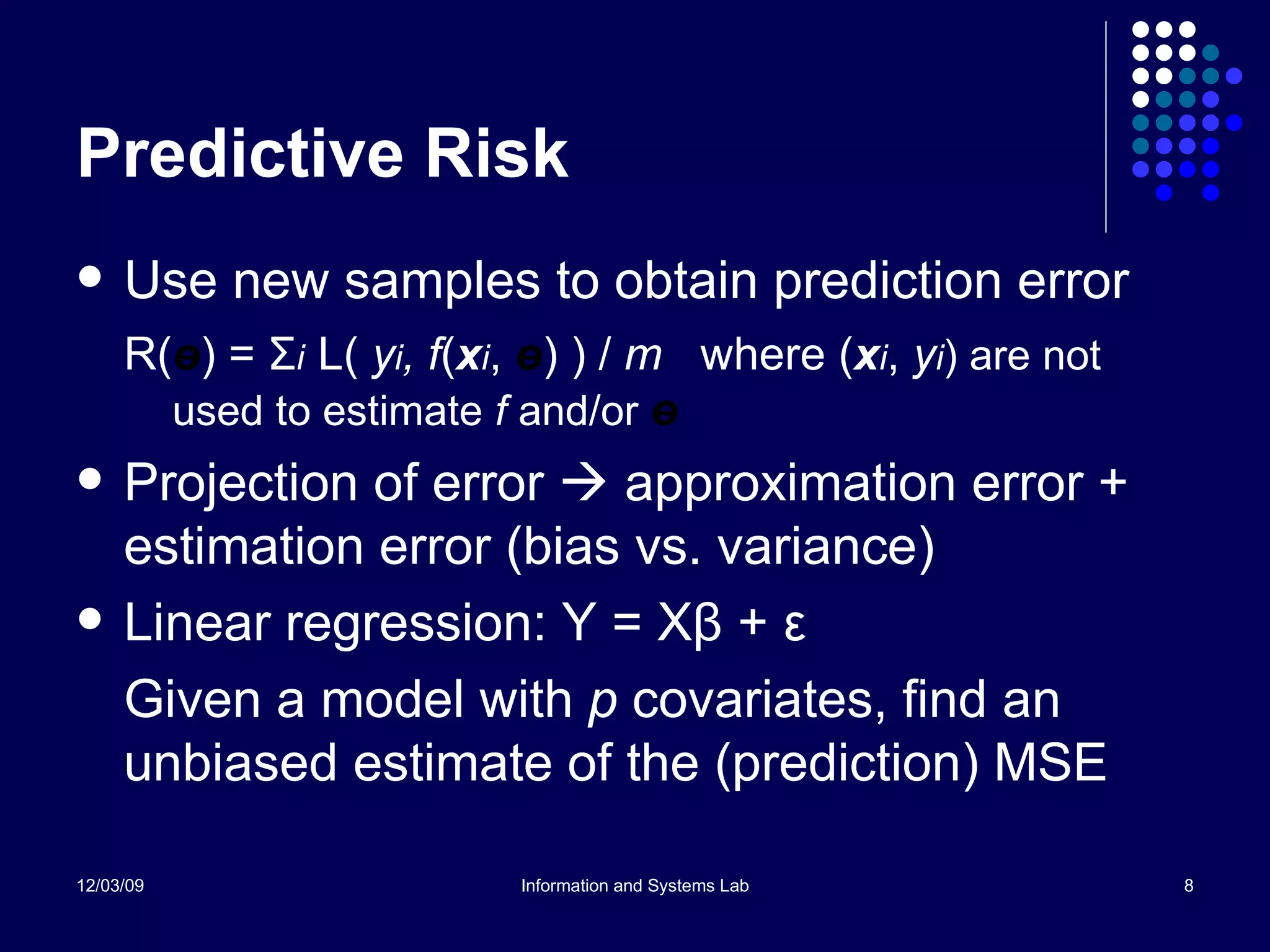 Predictive Risk Use new samples to obtain prediction error R( ө ) =  Σ i   L(  y i , f ( x i ,  ө ) ) /  m  where   ( x i ,  y i ) are not used to estimate  f  and/or  ө Projection of error    approximation error + estimation error (bias vs. variance) Linear regression: Y = X β  +  ε Given a model with  p  covariates, find an unbiased estimate of the (prediction) MSE 