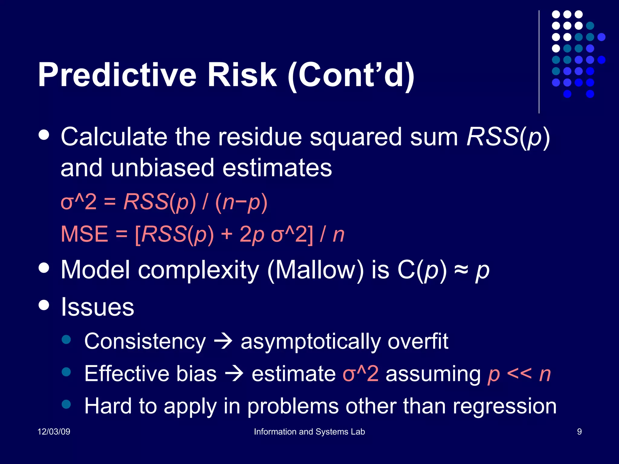 Predictive Risk (Cont’d) Calculate the residue squared sum  RSS ( p ) and unbiased estimates σ ^2 =  RSS ( p ) / ( n − p ) MSE = [ RSS ( p ) + 2 p  σ ^2] /  n Model complexity (Mallow) is C( p )  ≈   p Issues Consistency    asymptotically overfit Effective bias    estimate  σ ^2  assuming  p  <<  n Hard to apply in problems other than regression 