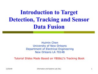Introduction to Target Detection, Tracking and Sensor Data Fusion Huimin Chen University of New Orleans Department of Electrical Engineering New Orleans LA 70148 Tutorial Slides Made Based on YBS&LI’s Tracking Book   