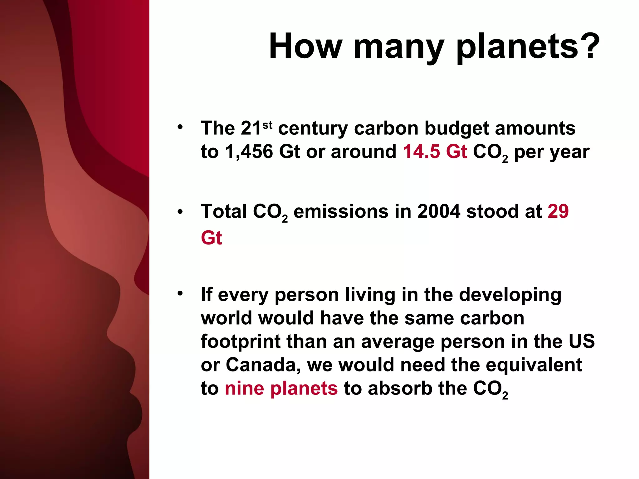 How many planets? The 21 st  century carbon budget amounts to 1,456 Gt or around  14.5 Gt  CO 2  per year Total CO 2  emissions in 2004 stood at  29 Gt If every person living in the developing world would have the same carbon footprint than an average person in the US or Canada, we would need the equivalent to  nine planets  to absorb the CO 2 