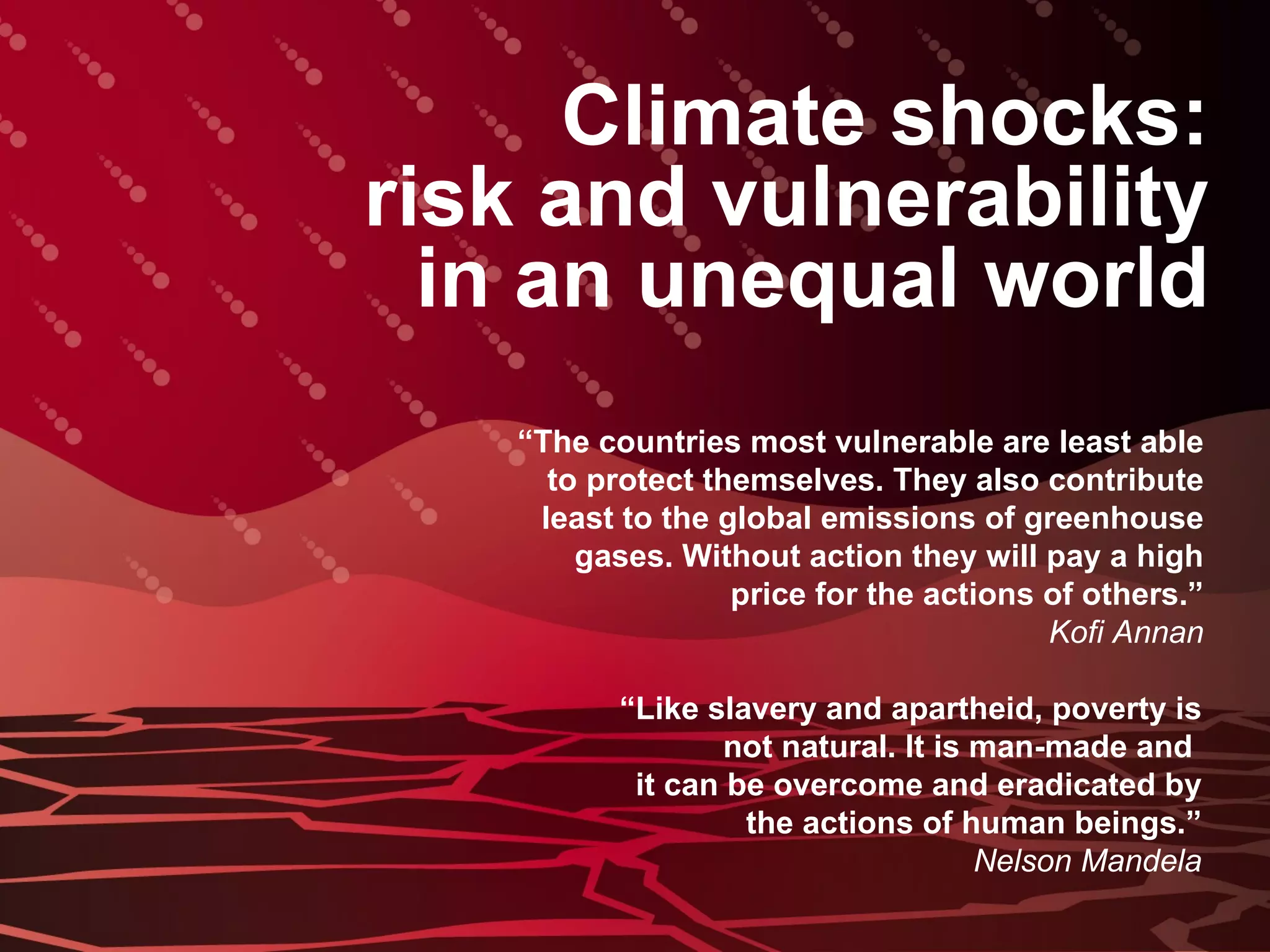 Climate shocks: risk and vulnerability in an unequal world “ The countries most vulnerable are least able to protect themselves. They also contribute least to the global emissions of greenhouse gases. Without action they will pay a high price for the actions of others.” Kofi Annan “ Like slavery and apartheid, poverty is not natural. It is man-made and  it can be overcome and eradicated by the actions of human beings.” Nelson Mandela 