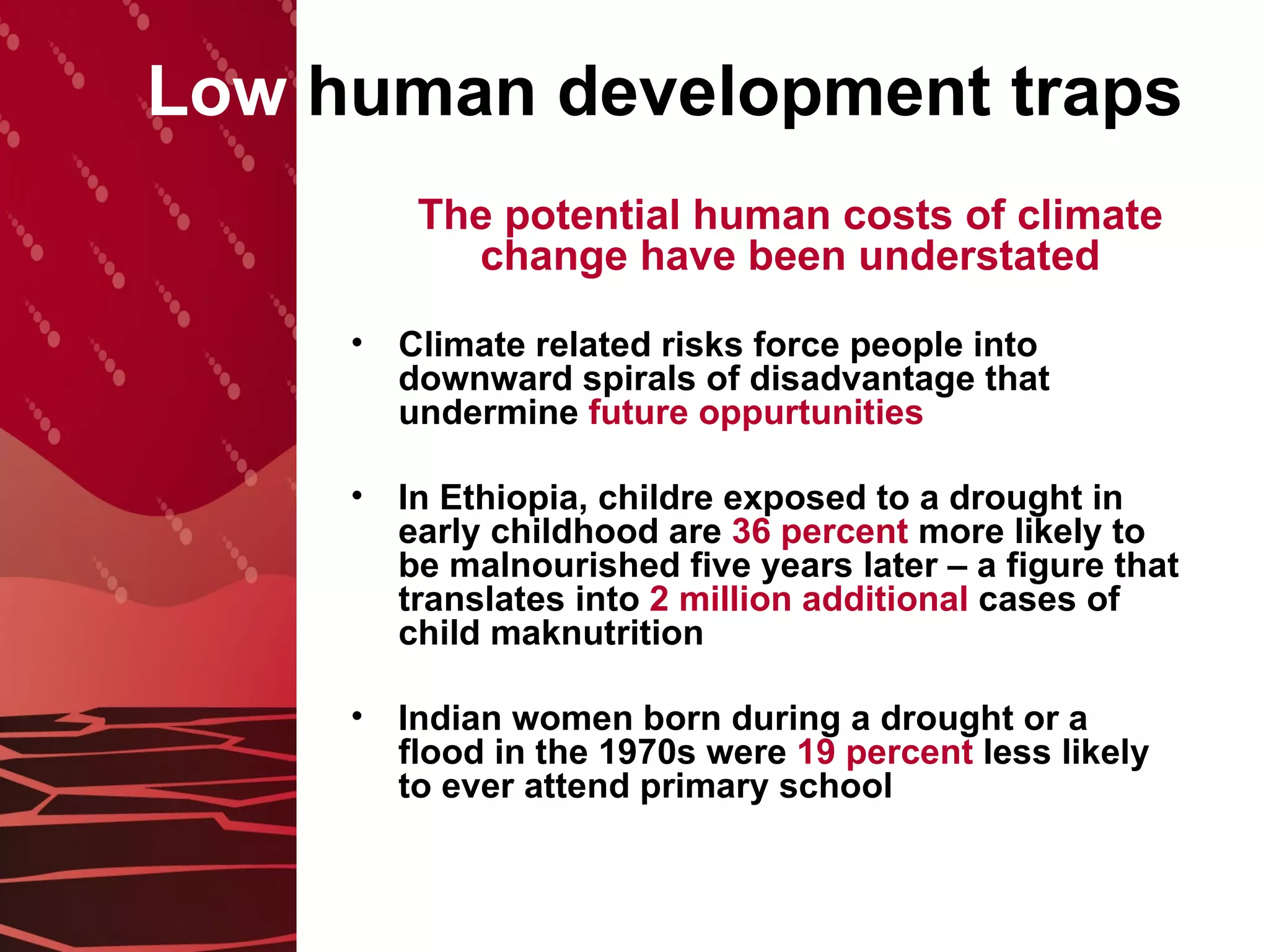 Low  human development traps The potential human costs of climate change have been understated Climate related risks force people into downward spirals of disadvantage that undermine  future oppurtunities In Ethiopia, childre exposed to a drought in early childhood are  36 percent  more likely to be malnourished five years later – a figure that translates into  2 million additional  cases of child maknutrition Indian women born during a drought or a flood in the 1970s were  19 percent  less likely to ever attend primary school 