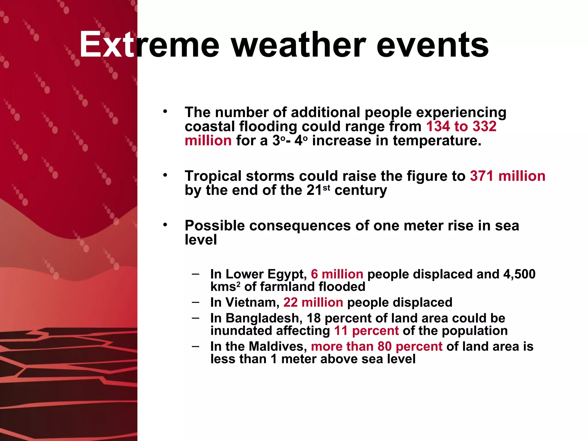 Ext reme weather events The number of additional people experiencing coastal flooding could range from  134 to 332   million  for a 3 o - 4 o  increase in temperature.  Tropical storms could raise the figure to  371   million  by the end of the 21 st  century Possible consequences of one meter rise in sea level In Lower Egypt,  6 million  people displaced and 4,500 kms 2  of farmland flooded In Vietnam,  22 million  people displaced In Bangladesh, 18 percent of land area could be inundated affecting  11 percent  of the population   In the Maldives,  more than 80 percent  of land area is less than 1 meter above sea level 
