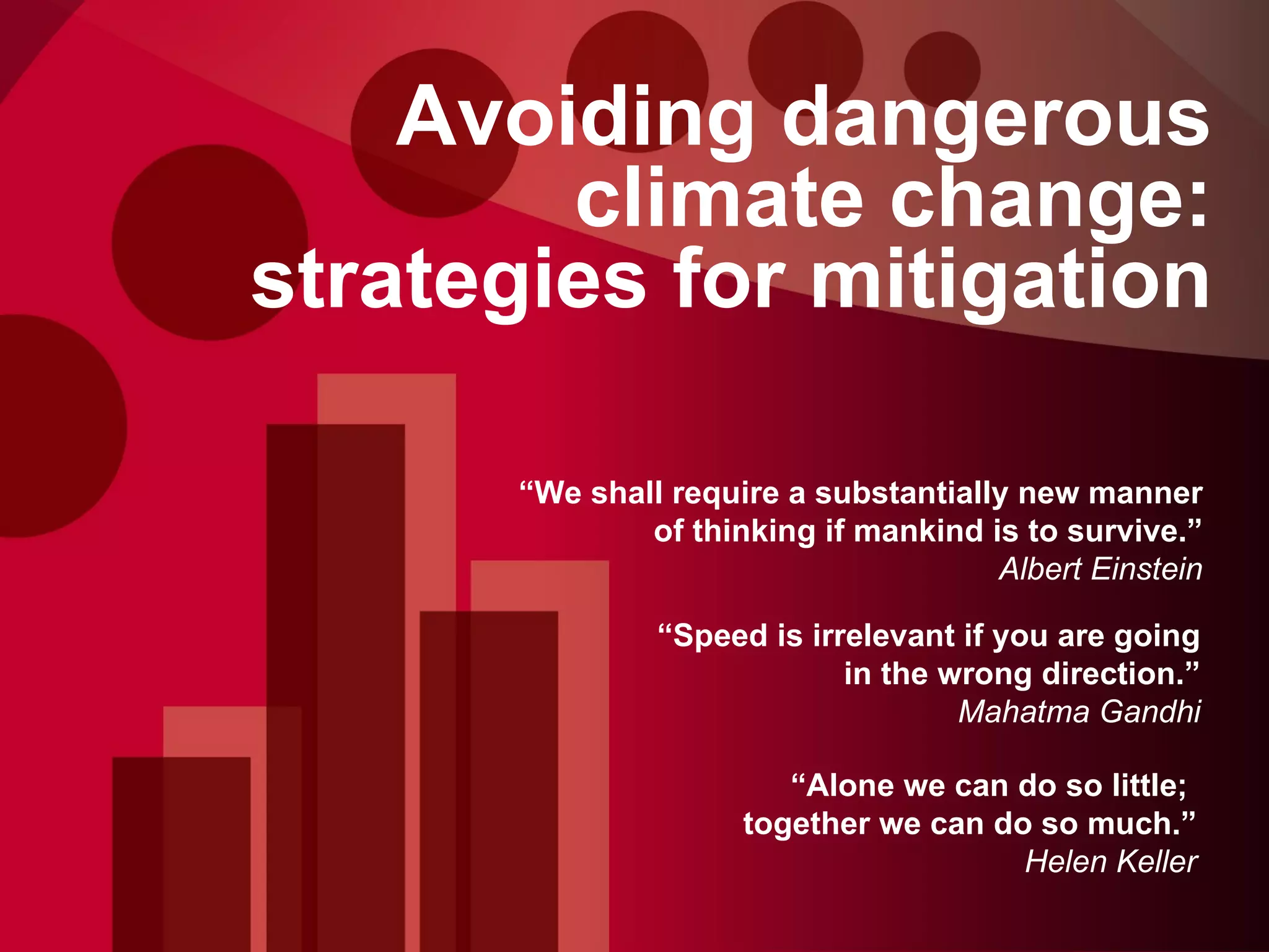 Avoiding dangerous climate change: strategies for mitigation “ We shall require a substantially new manner of thinking if mankind is to survive.” Albert Einstein “ Speed is irrelevant if you are going in the wrong direction.” Mahatma Gandhi “ Alone we can do so little;  together we can do so much.” Helen Keller 