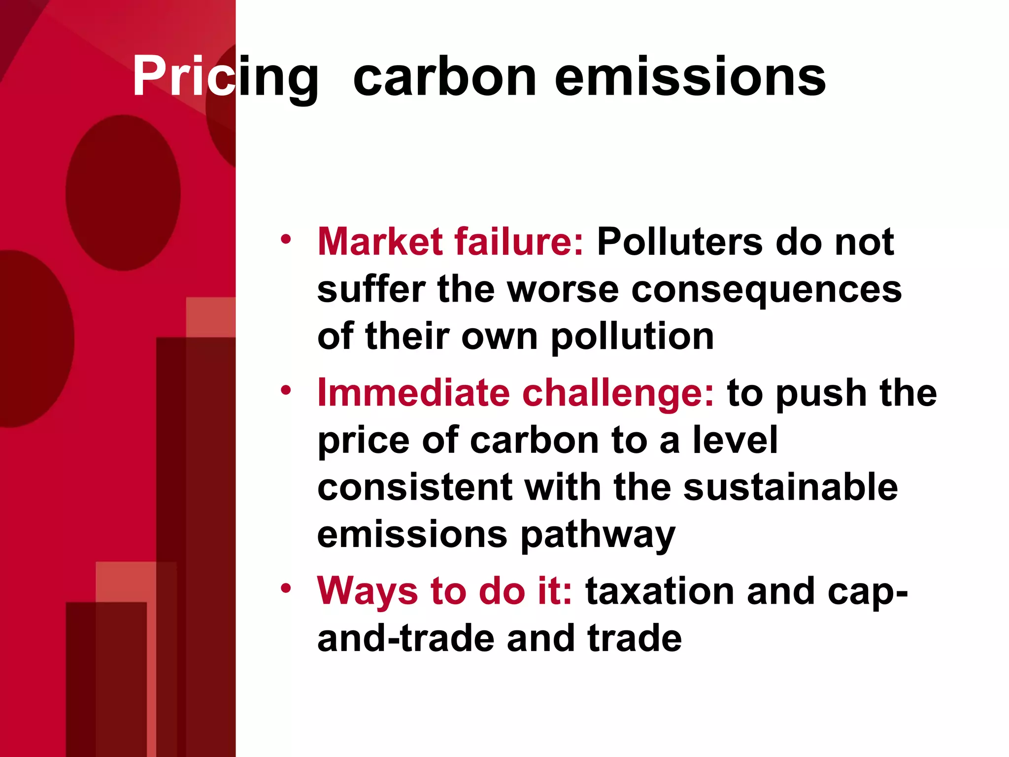 Pric ing  carbon emissions Market failure:  Polluters do not suffer the worse consequences of their own pollution Immediate challenge:  to push the price of carbon to a level consistent with the sustainable emissions pathway Ways to do it:  taxation and cap-and-trade and trade 