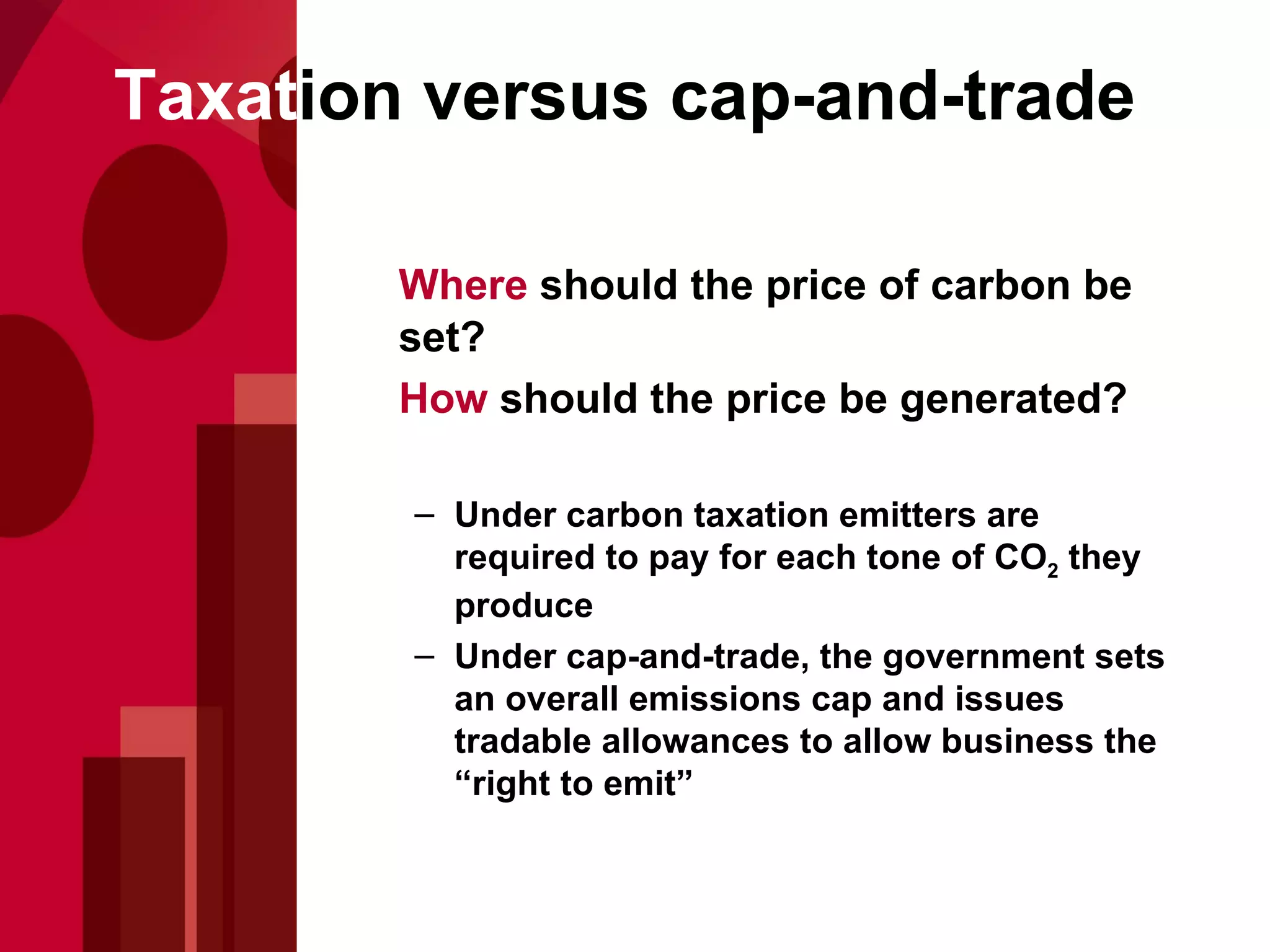 Where  should the price of carbon be set?  How  should the price be generated? Under carbon taxation emitters are required to pay for each tone of CO 2  they produce Under cap-and-trade, the government sets an overall emissions cap and issues tradable allowances to allow business the “right to emit” Taxat ion versus cap-and-trade 