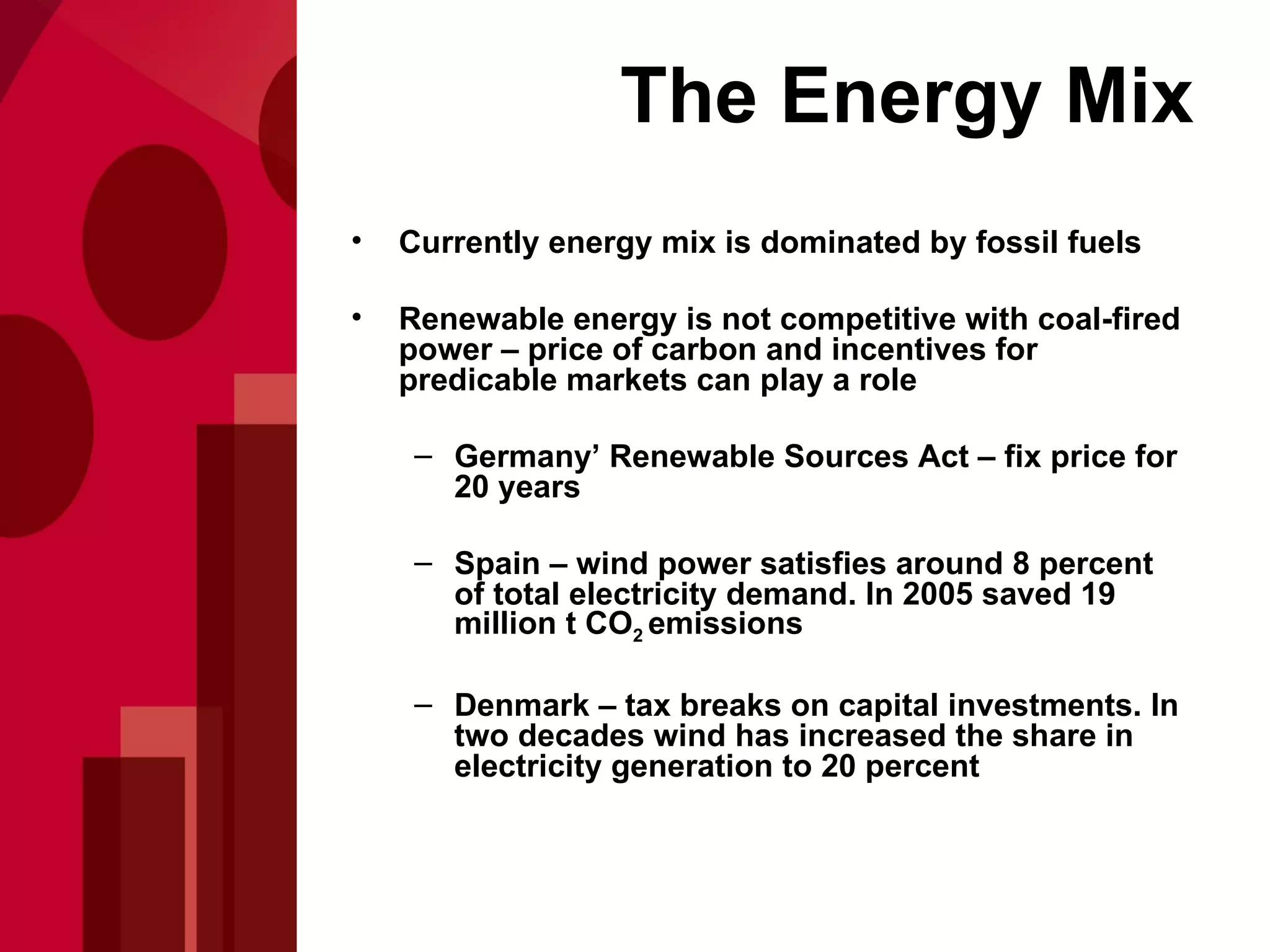 The Energy Mix Currently energy mix is dominated by fossil fuels Renewable energy is not competitive with coal-fired power – price of carbon and incentives for predicable markets can play a role Germany’ Renewable Sources Act – fix price for 20 years Spain – wind power satisfies around 8 percent of total electricity demand. In 2005 saved 19 million t CO 2  emissions Denmark – tax breaks on capital investments. In two decades wind has increased the share in electricity generation to 20 percent 