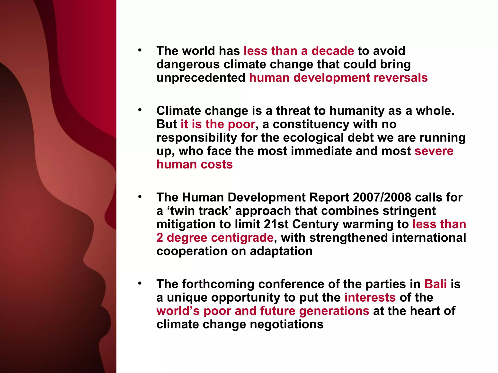 The world has  less than a decade  to avoid dangerous climate change that could bring unprecedented  human development reversals Climate change is a threat to humanity as a whole. But  it is the poor , a constituency with no responsibility for the ecological debt we are running up, who face the most immediate and most  severe human costs The Human Development Report 2007/2008 calls for a ‘twin track’ approach that combines stringent mitigation to limit 21st Century warming to  less than 2 degree centigrade , with strengthened international cooperation on adaptation The forthcoming conference of the parties in  Bali  is a unique opportunity to put the  interests  of the  world’s poor and future generations  at the heart of climate change negotiations 