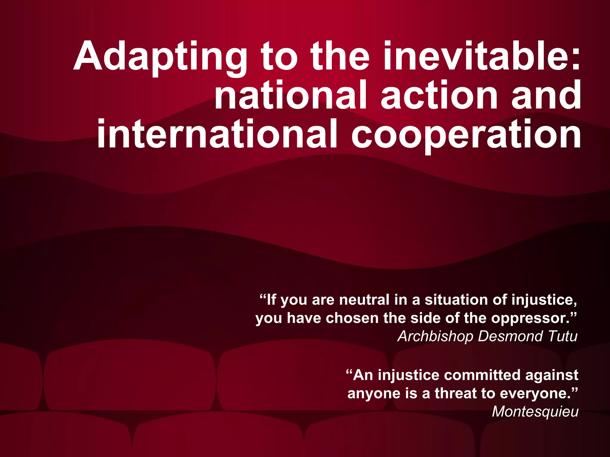 Adapting to the inevitable: national action and international cooperation “ If you are neutral in a situation of injustice, you have chosen the side of the oppressor.” Archbishop Desmond Tutu “ An injustice committed against anyone is a threat to everyone.” Montesquieu 