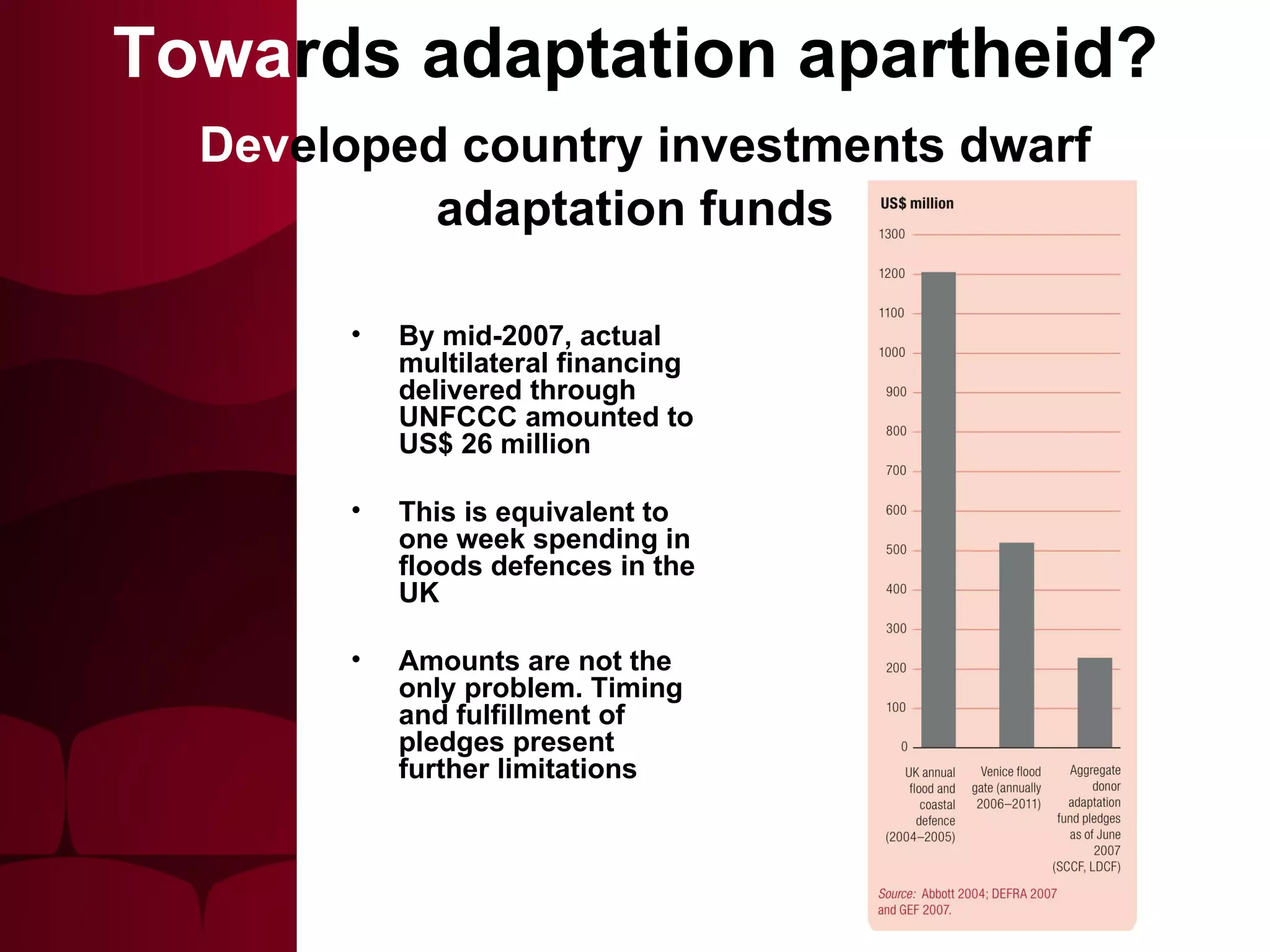 By mid-2007, actual multilateral financing delivered through UNFCCC amounted to US$ 26 million This is equivalent to one week spending in floods defences in the UK Amounts are not the only problem. Timing and fulfillment of pledges present further limitations Towa rds adaptation apartheid?   Dev eloped country investments dwarf adaptation funds 