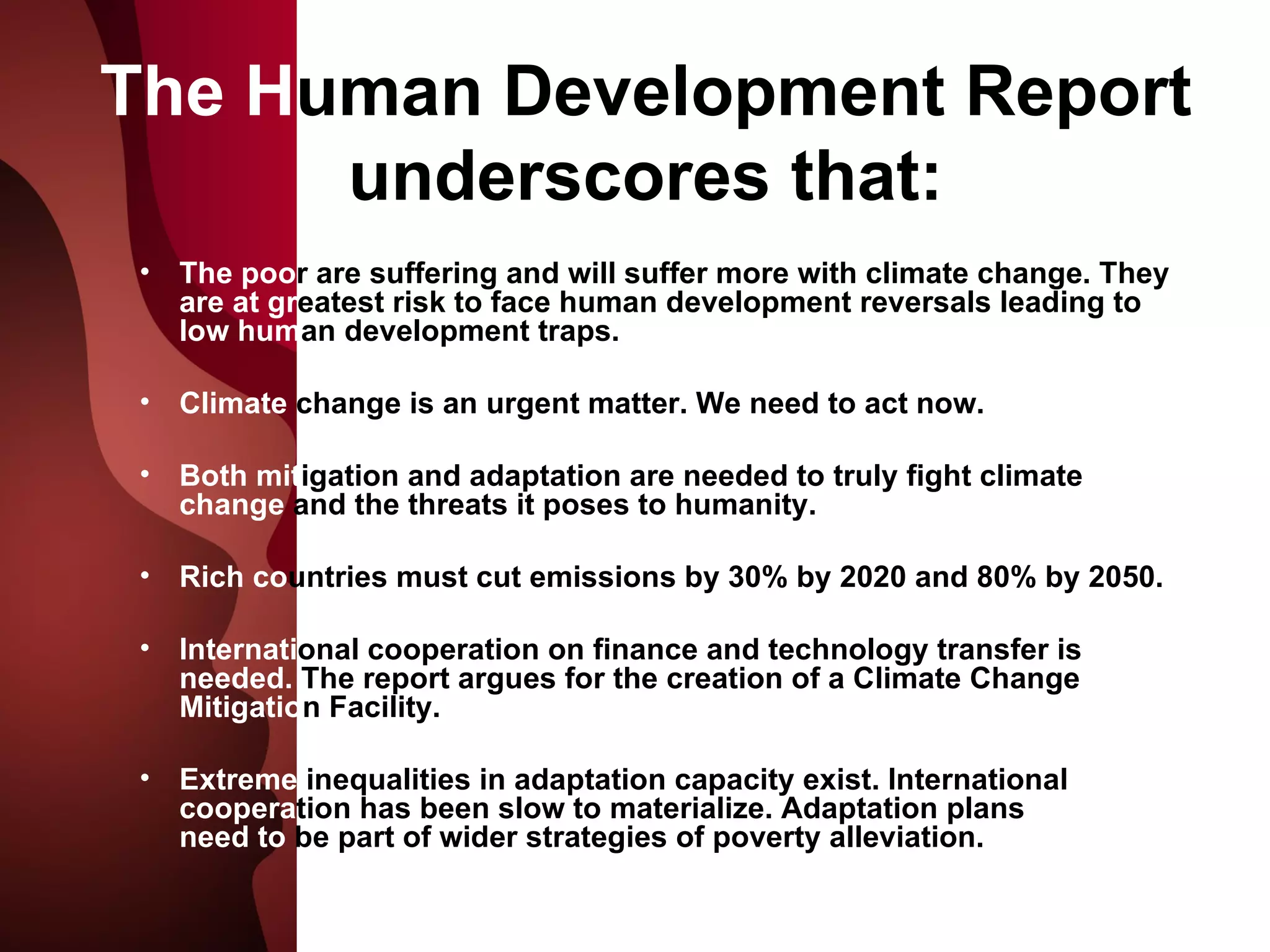 The H uman Development Report underscores that: The poo r are suffering and will suffer more with climate change. They  are at gr eatest risk to face human development reversals leading to  low hum an development traps. Climate  change is an urgent matter. We need to act now.  Both mit igation and adaptation are needed to truly fight climate  change  and the threats it poses to humanity. Rich co untries must cut emissions by 30% by 2020 and 80% by 2050.  Internati onal cooperation on finance and technology transfer is  needed.  The report argues for the creation of a Climate Change  Mitigatio n Facility. Extreme  inequalities in adaptation capacity exist. International  coopera tion has been slow to materialize. Adaptation plans  needs need to  be part of wider strategies of poverty alleviation. 