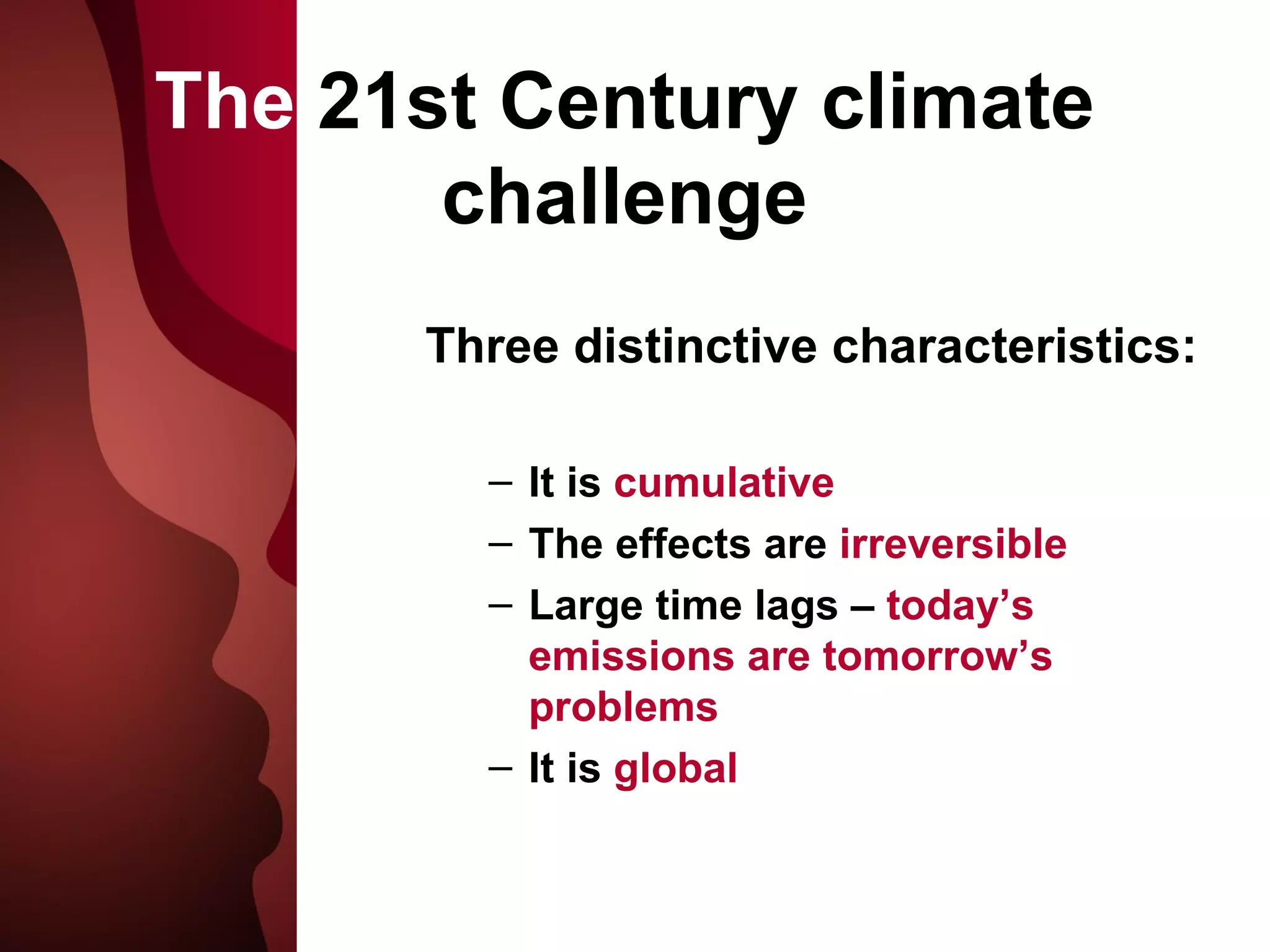 The  21st Century climate challenge Three distinctive characteristics: It is  cumulative The effects are  irreversible  Large time lags –  today’s emissions are tomorrow’s problems It is  global 