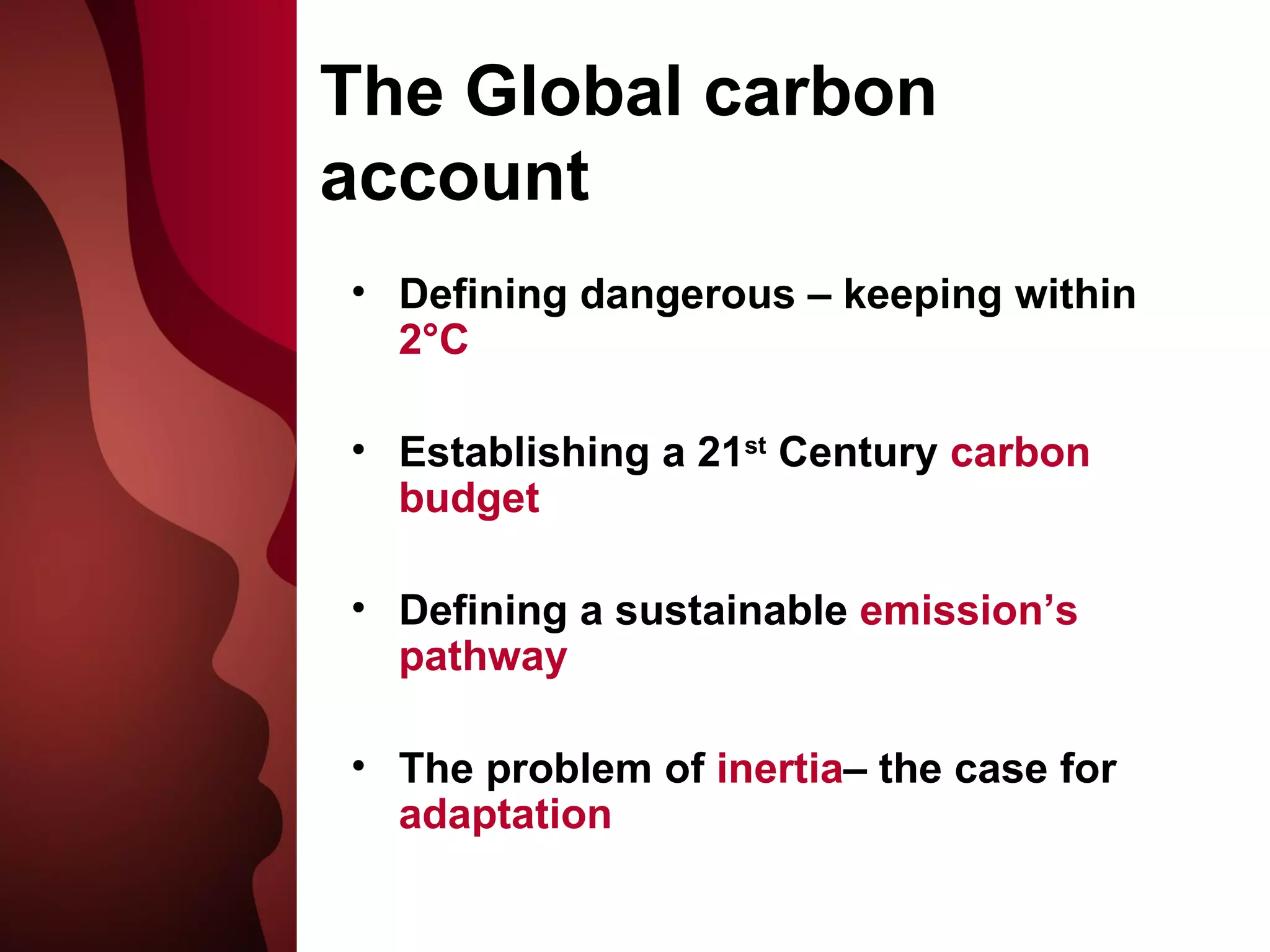 The Globa l carbon account Defining dangerous – keeping within  2°C Establishing a 21 st  Century  carbon budget Defining a sustainable  emission’s pathway The problem of  inertia – the case for  adaptation 