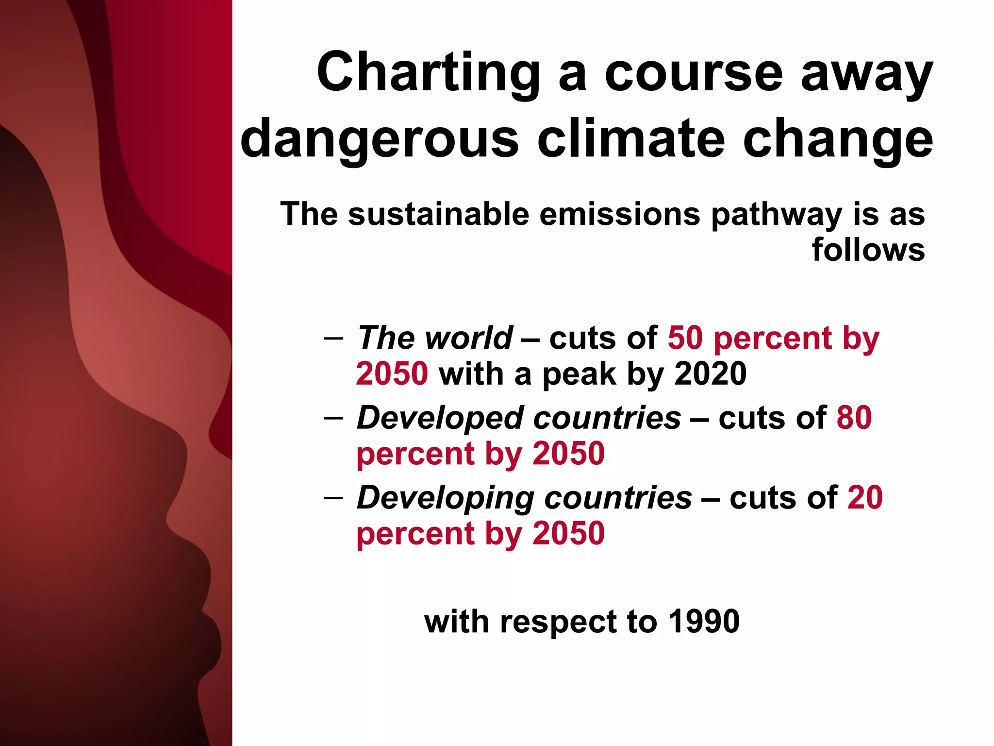 Charting a course away dangerous climate change The sustainable emissions pathway is as follows The world  – cuts of  50 percent by 2050  with a peak by 2020 Developed countries  – cuts of  80 percent by 2050 Developing countries  – cuts of  20 percent by 2050 with respect to 1990 