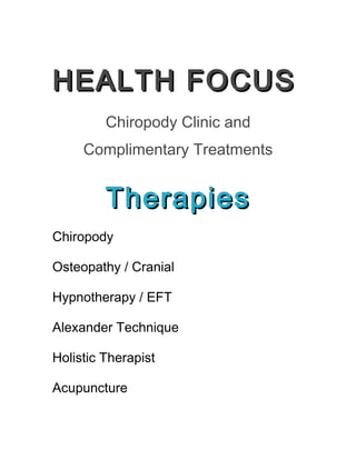 HEALTH FOCUSHEALTH FOCUS
Chiropody Clinic and
Complimentary Treatments
TherapiesTherapies
Chiropody
Osteopathy / Cranial
Hypnotherapy / EFT
Alexander Technique
Holistic Therapist
Acupuncture
 