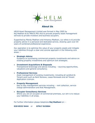 About Us

HELM Asset Management Limited was formed in May 2005 by
Raj Madhani B.Sc MRICS MCI.Arb to provide property asset management
services to private investors and business occupiers.

Supported by Mandy Madhani and Himansu Madhani, our ethos is to provide
property advice in a personal and dedicated service, drawing upon over 64
years of combined professional experience.

Our aspiration is to optimise the value of your property assets and mitigate
your liabilities through a clear and concise approach in the following core
areas: -

•   Strategic Advice
    Guidance on purchasing commercial property investments and advice on
    existing property investments and optimum exit strategies.

•   Investment Acquisitions & Disposals
    Transactional brokerage and advice including: - sourcing opportunities,
    valuations and general consultancy.

•   Professional Services
    Asset management of existing investments; including all Landlord &
    Tenant work such as Rent Reviews, Lease Renewals and all Tenant
    Application Licences.

•   Property Management
    Day to Day management services including: - rent collection, service
    charge administration and Risk Management.

•   Occupier Consultancy Services
    Where you are an occupier of commercial premises, our aim is to reduce
    your liabilities in all areas.


For further information please telephone Raj Madhani on: -

020 8532 9444       or    07917 015064
 