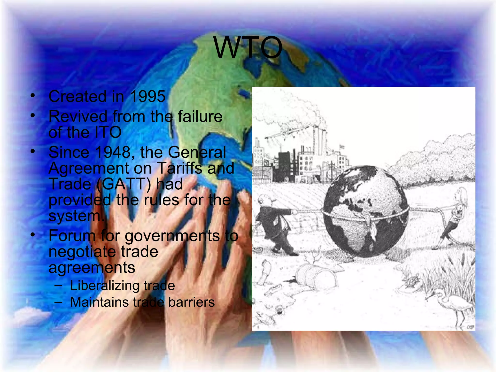 WTO Created in 1995 Revived from the failure of the ITO Since 1948, the General Agreement on Tariffs and Trade (GATT) had provided the rules for the system.  Forum for governments to negotiate trade agreements  Liberalizing trade Maintains trade barriers 