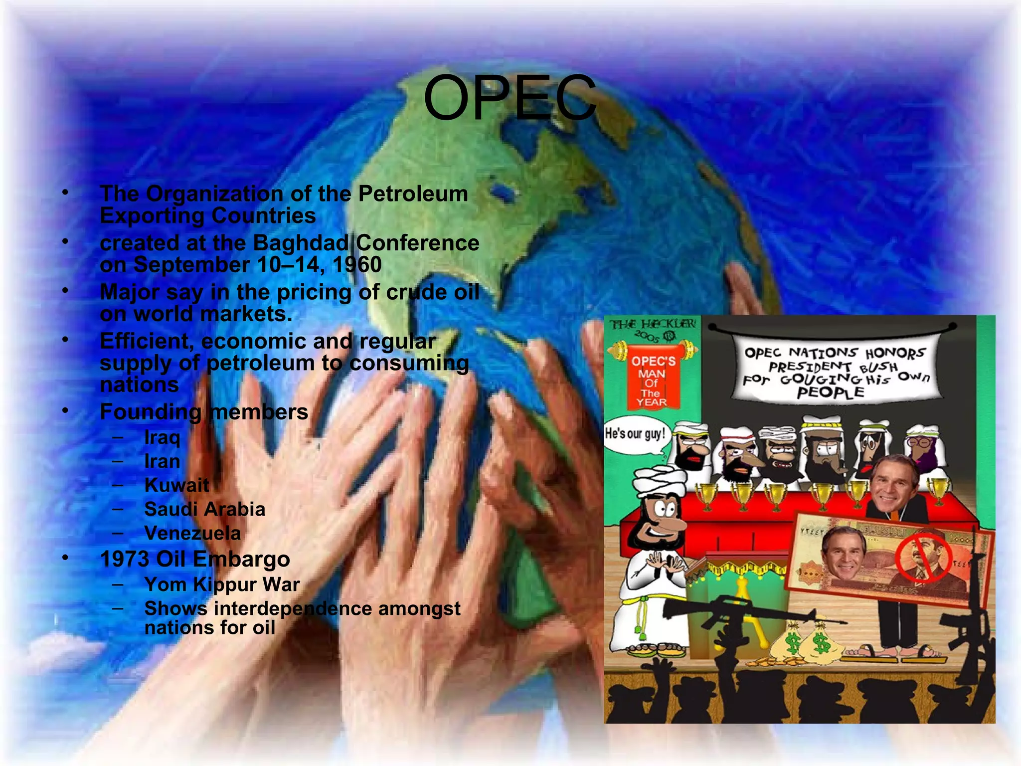 OPEC The Organization of the Petroleum Exporting Countries   created at the Baghdad Conference on September 10–14, 1960   Major say in the pricing of crude oil on world markets.  Efficient, economic and regular supply of petroleum to consuming nations  Founding members Iraq Iran Kuwait Saudi Arabia Venezuela  1973 Oil Embargo Yom Kippur War Shows interdependence amongst nations for oil 