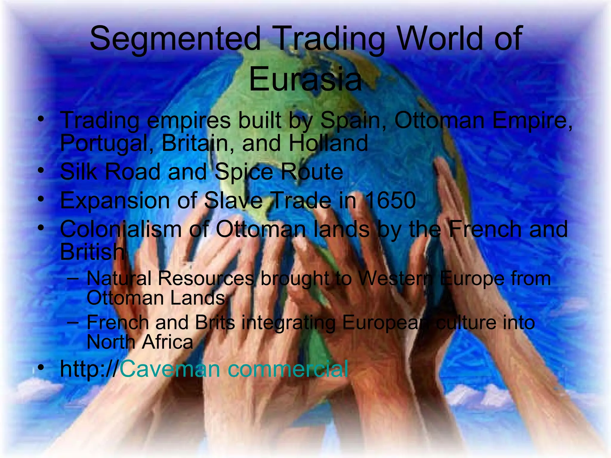 Segmented Trading World of Eurasia Trading empires built by Spain, Ottoman Empire, Portugal, Britain, and Holland Silk Road and Spice Route Expansion of Slave Trade in 1650 Colonialism of Ottoman lands by the French and British  Natural Resources brought to Western Europe from Ottoman Lands French and Brits integrating European culture into North Africa http:// Caveman commercial 