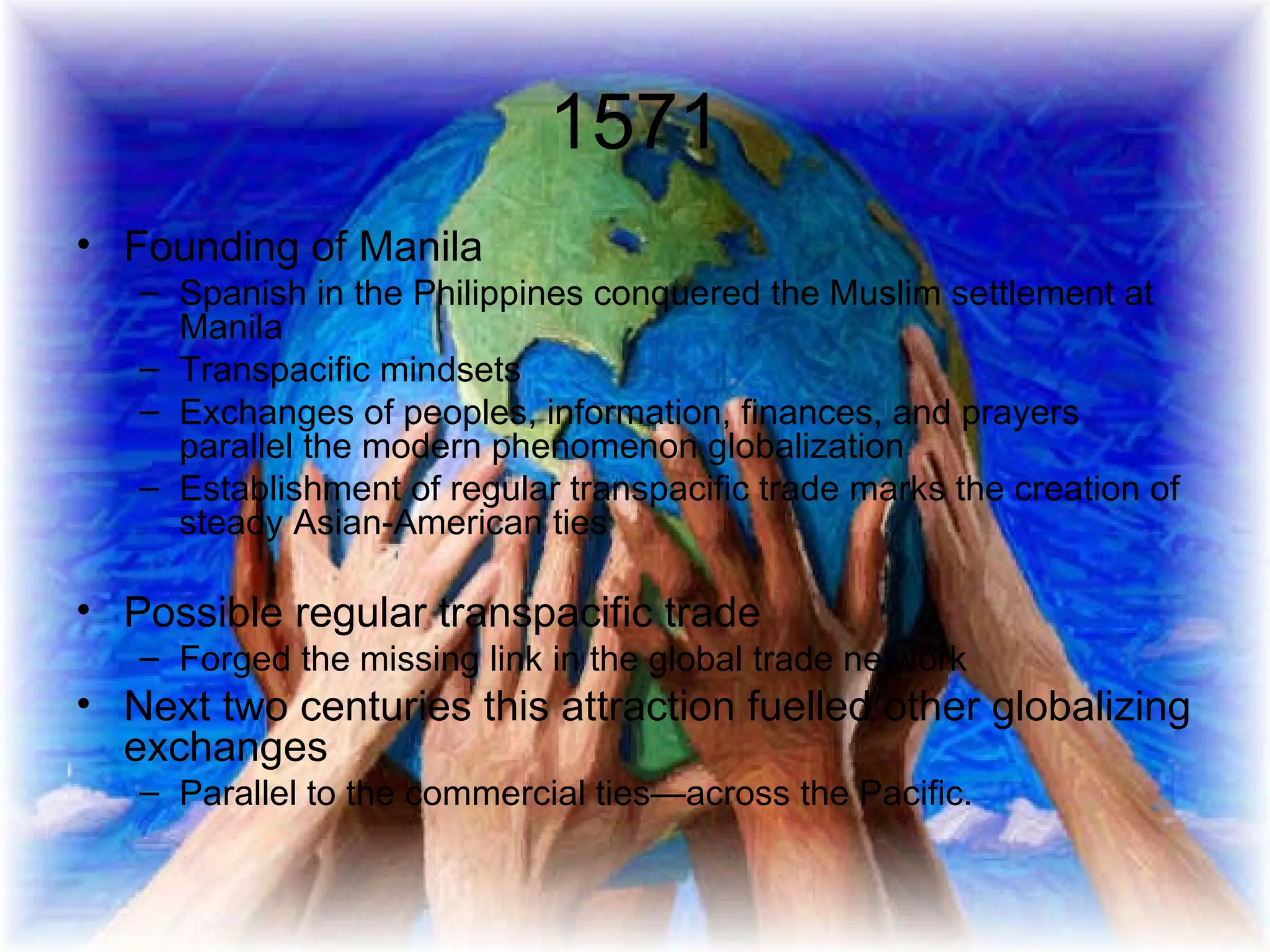 1571 Founding of Manila Spanish in the Philippines conquered the Muslim settlement at Manila Transpacific mindsets  Exchanges of peoples, information, finances, and prayers parallel the modern phenomenon globalization Establishment of regular transpacific trade marks the creation of steady Asian-American ties Possible regular transpacific trade Forged the missing link in the global trade network Next two centuries this attraction fuelled other globalizing exchanges Parallel to the commercial ties—across the Pacific. 
