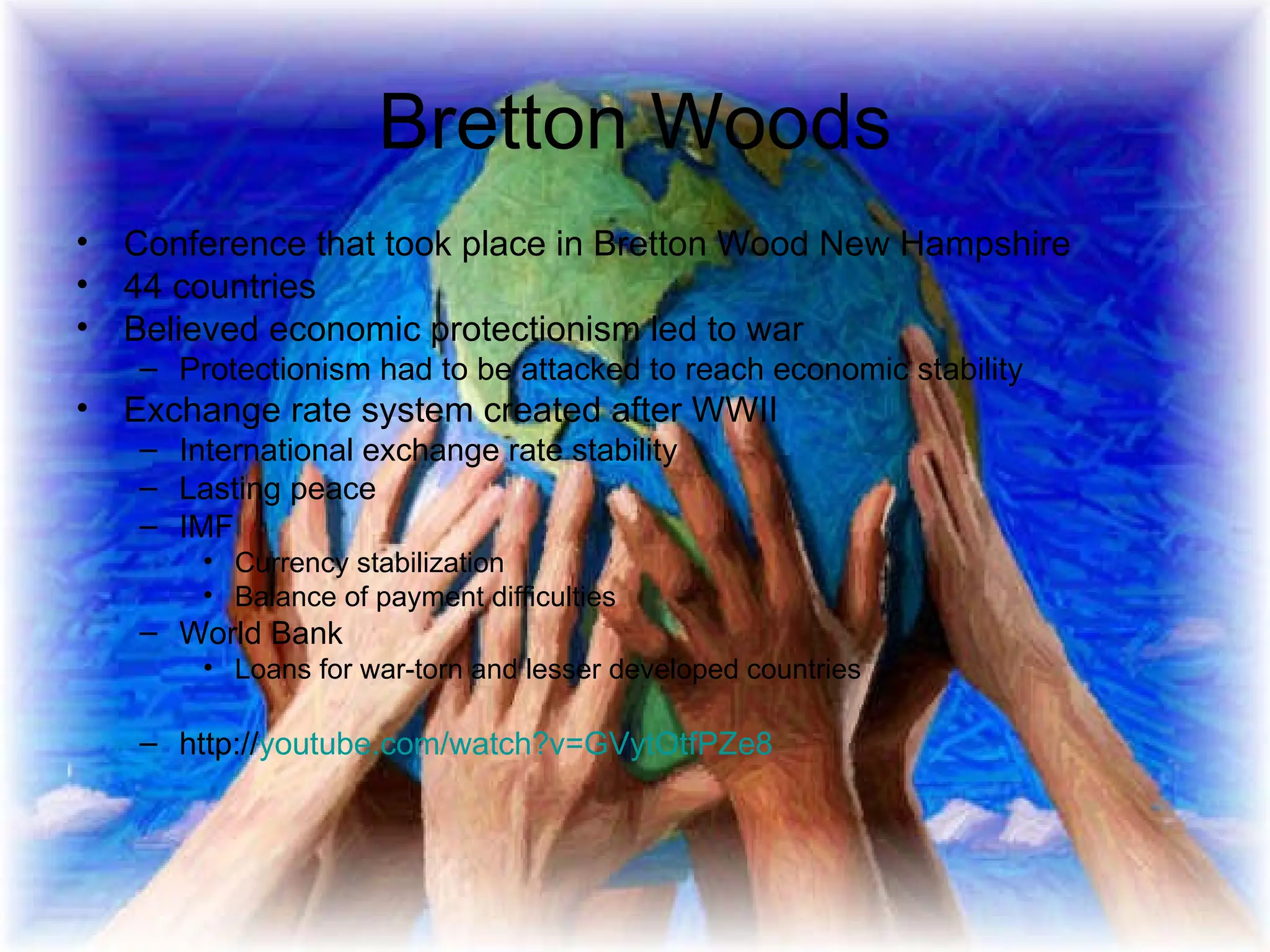 Bretton Woods Conference that took place in Bretton Wood New Hampshire 44 countries Believed economic protectionism led to war Protectionism had to be attacked to reach economic stability Exchange rate system created after WWII International exchange rate stability Lasting peace IMF Currency stabilization Balance of payment difficulties World Bank Loans for war-torn and lesser developed countries http:// youtube.com/watch?v =GVytOtfPZe8 