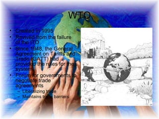 WTO Created in 1995 Revived from the failure of the ITO Since 1948, the General Agreement on Tariffs and Trade (GATT) had provided the rules for the system.  Forum for governments to negotiate trade agreements  Liberalizing trade Maintains trade barriers 