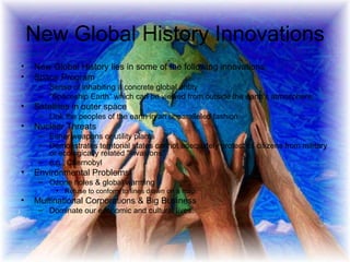 New Global History Innovations New Global History lies in some of the following innovations:  Space Program Sense of inhabiting a concrete global entity "Spaceship Earth“ which can be viewed from outside the earth's atmosphere;  Satellites in outer space  Link the peoples of the earth in an unparalleled fashion Nuclear Threats Either weapons or utility plants Demonstrates territorial states cannot adequately protect its citizens from military or ecologically related "invasions"  e.g., Chernobyl  Environmental Problems  Ozone holes & global warming Refuse to conform to lines drawn on a map  Multinational Corporations & Big Business Dominate our economic and cultural lives.  