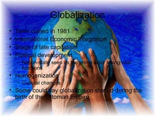 Globalization Term coined in 1981 International Economic Integration Stage of late capitalism  Political development Nation-state seen as the prime actor losing vital functions  Homogenization  Cultural changes Some could say globalization started during the birth of the Ottoman Empire 