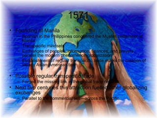 1571 Founding of Manila Spanish in the Philippines conquered the Muslim settlement at Manila Transpacific mindsets  Exchanges of peoples, information, finances, and prayers parallel the modern phenomenon globalization Establishment of regular transpacific trade marks the creation of steady Asian-American ties Possible regular transpacific trade Forged the missing link in the global trade network Next two centuries this attraction fuelled other globalizing exchanges Parallel to the commercial ties—across the Pacific. 