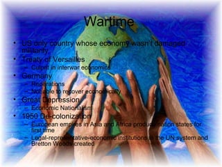 Wartime  US only country whose economy wasn’t damaged militarily Treaty of Versailles Culprit in interwar economics Germany Reparations Not able to recover economically Great Depression Economic Nationalism 1950 De-colonization European empires in Asia and Africa produce nation states for first time  Legal-representative-economic institutions in the UN system and Bretton Woods created  