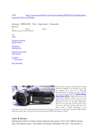 LINK      :     http://www.camcorderinfo.com/content/Samsung-HMX-H105-First-Impressions-
Camcorder-Review-36130.htm


Samsung HMX-H105 First Impressions Camcorder
Review
by                    Kaitlyn                    Chantry
Published on Jan 26, 2009 8:00 AM

Intro
Audio

Compression & Media
Manual Controls

Still Features
Handling & Use

Playback & Connectivity
Other Features

Conclusion
C Photo Gallery

Specs and Ratings




                                                                        After last year's impressive showing from Samsung
                                                                        with the SC-HMX20, we're interested to see what
                                                                        the company has in store for its 2009 high
                                                                        definition lineup. We already had some hands-on
                                                                        time with the unique HMX-R10 (Review, Specs,
                                                                        Recent News, $0.00), a high definition video-still
                                                                        hybrid with a distinctive design. Now we set our
                                                                        sights (and our hands) on one camcorder from the
                                                                        upcoming H-series, the Samsung HMX-H105.
                                                                        There's a new sensor and a new lens, but the star of
                                                                        the show is the large internal solid state drive
                                                                        (SSD)—16GB to 64GB, depending on the
particular H-series model. If Samsung can just match the performance of last year's model with the promise of high capacity
solid state memory, they could earn a lot of new fans when the HMX-H105 launches in March.



Lens & Sensor
Samsung's entire H-series lineup features the same 1/4.5-inch CMOS sensor
and 10x optical zoom Schneider Kreuznach Verioplan HD lens. The sensor is
 