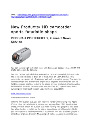 LINK : http://stargazette.gns.gannettonline.com/apps/pbcs.dll/article?
AID=/20090129/TECH03/703081116/1001/TECH




New Products: HD camcorder
sports futuristic shape
DEBORAH PORTERFIELD, Gannett News
Service




You can capture high-definition video with Samsung's capsule-shaped HMX-R10
digital camcorder. by Samsung

You can capture high-definition video with a capsule-shaped digital camcorder
that looks like it's ready to blast off to Mars. Here on Earth, the HMX-R10
camcorder can record full HD video as well as 9-megapixel photos. Thanks to its
compact shape and a lens that's angled at 25 degrees, the camcorder can be
held in a relaxed position, reducing the stress on your wrist while shooting video.
Available this summer, the camcorder also includes a 5X optical zoom and a
swiveling 2.7-inch touch-screen LCD. It will cost about $550.

www.samsungusa.com

Gizmo holds your high-flying gadgets


With the iFlyz suction cup, you can free your hands while keeping your Apple
iPod or other gadgets in place on your next airplane flight. With its adjustable
clamp, you can attach the suction cup that's holding your gadget to your seat
tray when the tray is pulled out for use or placed in an upright position. Better
yet, the iFlyz has a flexible gooseneck, so you can turn your attached gadget in
almost any angle or direction. Measuring 5.5 inches long and 2.5 inches wide,
 