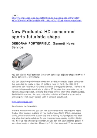 LINK :
http://tennessean.gns.gannettonline.com/apps/pbcs.dll/article?
AID=/20090129/TECH03/703081116/1001/TECH&template=printart




New Products: HD camcorder
sports futuristic shape
DEBORAH PORTERFIELD, Gannett News
Service




You can capture high-definition video with Samsung's capsule-shaped HMX-R10
digital camcorder. by Samsung

You can capture high-definition video with a capsule-shaped digital camcorder
that looks like it's ready to blast off to Mars. Here on Earth, the HMX-R10
camcorder can record full HD video as well as 9-megapixel photos. Thanks to its
compact shape and a lens that's angled at 25 degrees, the camcorder can be
held in a relaxed position, reducing the stress on your wrist while shooting video.
Available this summer, the camcorder also includes a 5X optical zoom and a
swiveling 2.7-inch touch-screen LCD. It will cost about $550.

www.samsungusa.com

Gizmo holds your high-flying gadgets


With the iFlyz suction cup, you can free your hands while keeping your Apple
iPod or other gadgets in place on your next airplane flight. With its adjustable
clamp, you can attach the suction cup that's holding your gadget to your seat
tray when the tray is pulled out for use or placed in an upright position. Better
yet, the iFlyz has a flexible gooseneck, so you can turn your attached gadget in
almost any angle or direction. Measuring 5.5 inches long and 2.5 inches wide,
 