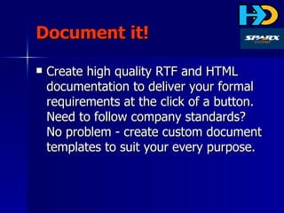 Document it! Create high quality RTF and HTML documentation to deliver your formal requirements at the click of a button. Need to follow company standards? No problem - create custom document templates to suit your every purpose. 