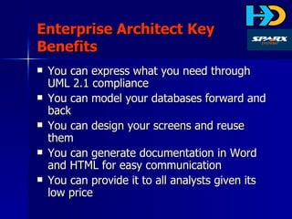 Enterprise Architect Key Benefits You can express what you need through UML 2.1 compliance You can model your databases forward and back You can design your screens and reuse them You can generate documentation in Word and HTML for easy communication You can provide it to all analysts given its low price 