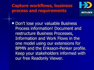Capture workflows, business process and requirements Don't lose your valuable Business Process information! Document and restructure Business Processes, Information and Work Flows in the one model using our extensions for BPMN and the Eriksson-Penker profile. Keep your stakeholders informed with our free Readonly Viewer. 