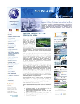 Home Page
                             PANAMA PACIFIC SPECIAL
  Profile
                             ECONOMIC AREA
  Panama Offshore Center
                             Aware      of      a    historic
  Why Panama?
                             opportunity for progress and
  Offshore Incorporation     renewal after the former
                             Canal Zone was transferred to
  BVI Companies
                             Panama in 1999, the Republic
  Foundations                of Panama launched an
                             ambitious             economic
  Limited Liability
                             modernization program and
  Partneship LLC
                             legal reforms, affecting laws
  Nevis IBC's
                             related to production, labor, maritime affairs, tourism, and allowing
  Other Jurisdictions        for the privatization of state-owned companies and assets. Various
                             investment incentives were created through these groundbraking
  Shelf List
                             changes.
  Real Estate - Panama
  Offshore Realtors Corp     Under these reforms, the Government of Panama´s Agency of the
  Investments                Panama-Pacific Special Economic Area is now seeking to develop
  Opportunities
                             Howard with private sector participation. A former U.S. Airforce Base
  Public Bid Specialist      endowed with substantial real estate assets and modern
                             infrastructure, Howard is expected to become an economic and
  Immigration
                             employment generator. With this goal in mind, Panama is investing
                             the required resources and making long-term commitments to
  Banking Services
                             investors to enhance their success.
  Mortage Loans
  Copyright, Trademark,      Howard is located on the west bank of the Panama Canal, the
  Patent Registration        fastest growing area of Panama City. The conversion of the former
                             air force base into a civilian area was carefully designed by the
  Maritime
                             Government of Panama, with advice from the International Financial
  Taxation
                             Corporation (member of the World Bank Group) and leading
                             consultants. The objective is to combine world-class logistics and
  Litigation
                             telecommunications infrastructure now available in Howard with
  Virtual Office             Panama´s expertise in the business, financial and service sectors.
                             This combination will make Howard into one of the most successful
  Mail forwarding
                             business hubs in the Americas and strengthen Panama´s regional
  Telephone answering        leadership as a sea and air transport center.
  News
                             Howard now has the status of a special economic area, providing an
                             ideal regulatory and business environment to investors. For
  Links
                             example, companies investing in Howard enjoy special regulations
  Contact Us
                             that allow them to operate 24 hours a day, 365 days a year in a
                             modern and efficient labor environment.
Our Contacts
                             Some of the best investment opportunities include the establishment
Address :
                             of:
GLOBAL BANK TOWER
50th Street - 11th Floor        1.   Companies engaged in light manufacturing, such as
                                                                                                           Newsletter
(Besides Credicorp Bank)             assembly plants related to electronic business.
                                2.   Storage/logistics businesses dealing with trade and traffic
P.O.BOX 0823-03979
                                     to/from the Pacific coast.
Panama, Rep. of Panamá
                                3.   Companies specialized in information, communications and
                                     technology, such as call and internet data centers.                                Join
                                                                                                     Subscribe
                                4.   Residential installations.
      Tels: (507) 340-3420
            (507) 340-3421
 