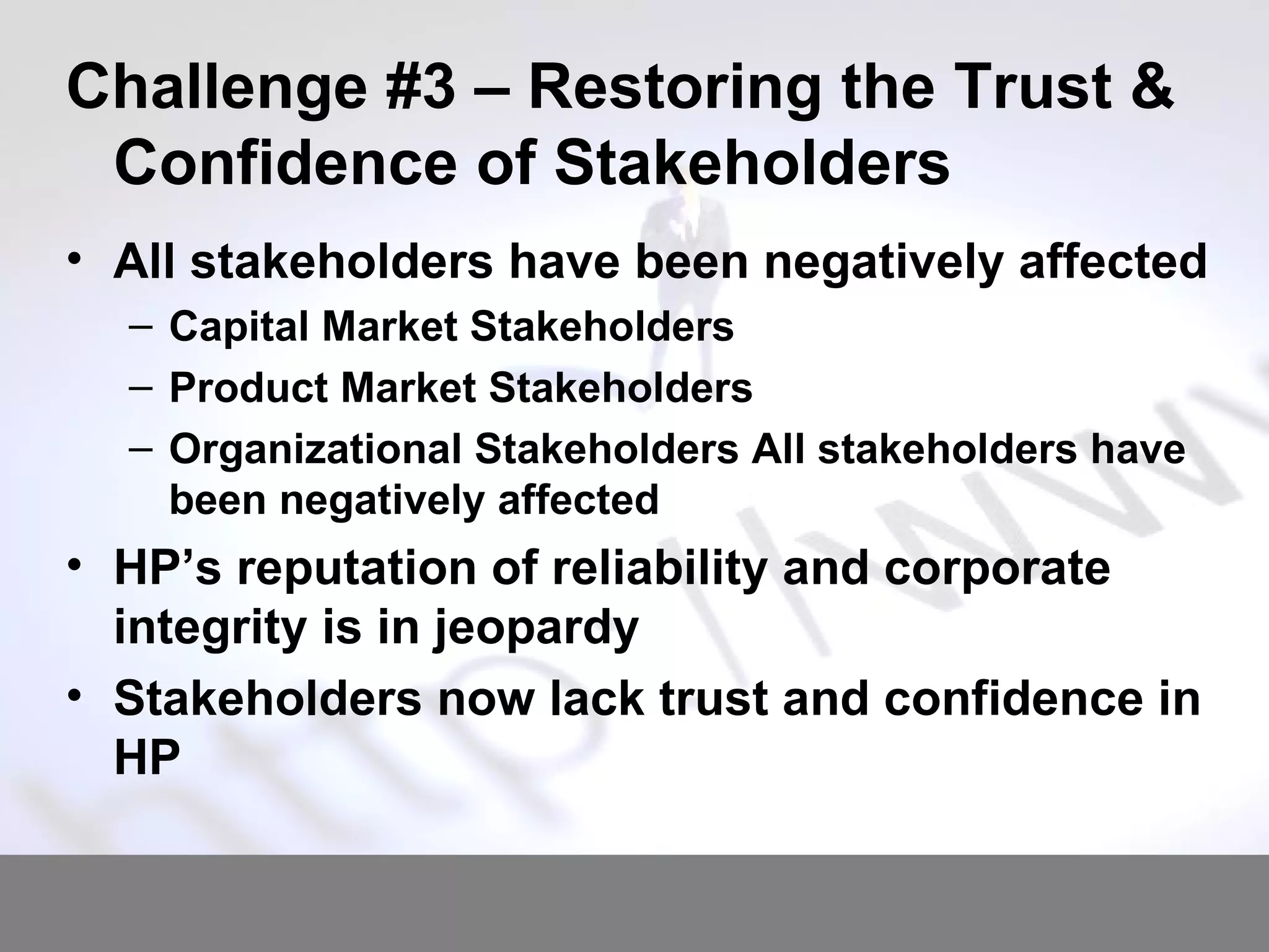 Challenge #3 – Restoring the Trust & Confidence of Stakeholders All stakeholders have been negatively affected Capital Market Stakeholders Product Market Stakeholders Organizational Stakeholders All stakeholders have been negatively affected HP’s reputation of reliability and corporate integrity is in jeopardy Stakeholders now lack trust and confidence in HP 