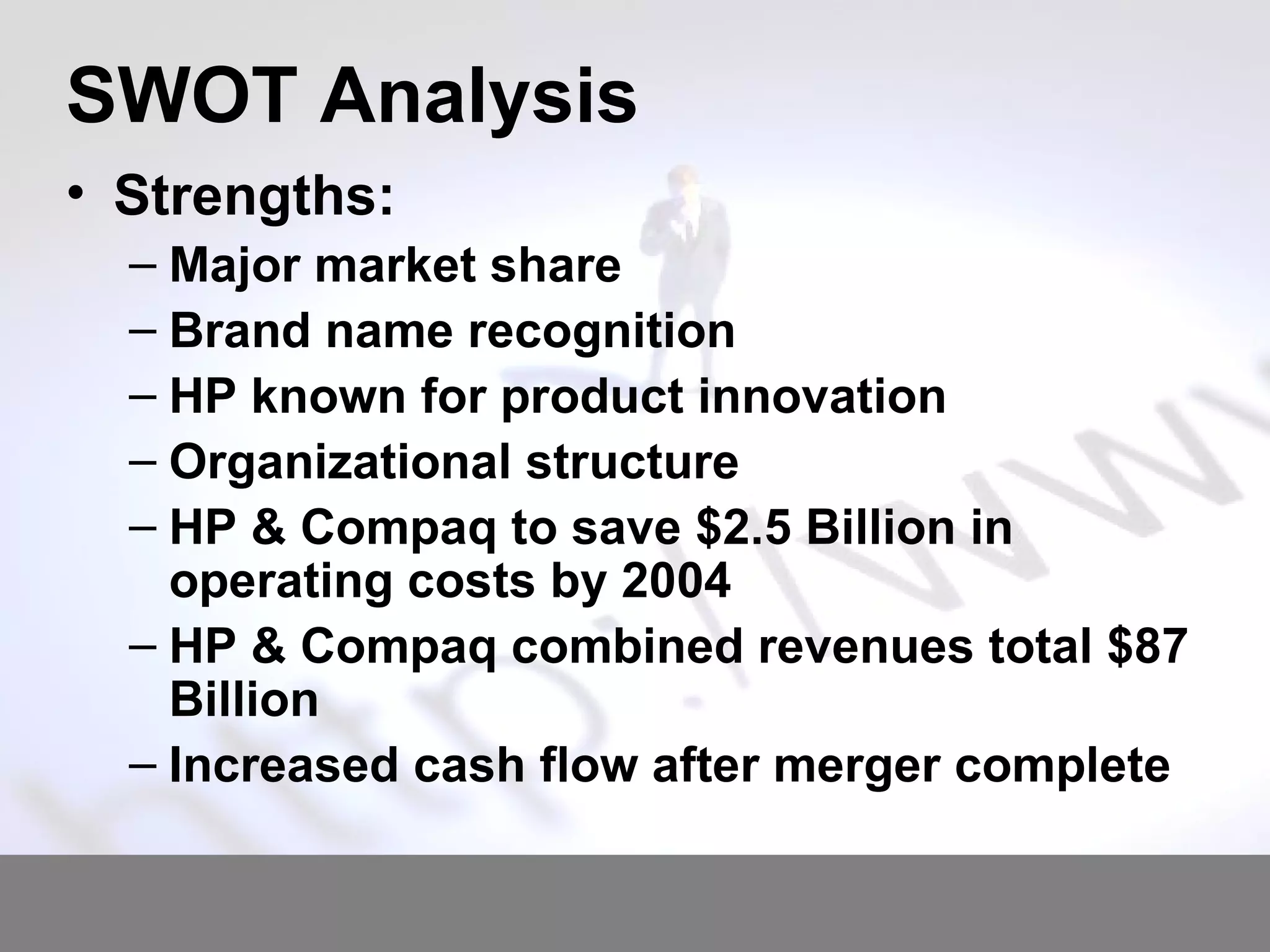 SWOT Analysis Strengths: Major market share  Brand name recognition HP known for product innovation Organizational structure HP & Compaq to save $2.5 Billion in operating costs by 2004 HP & Compaq combined revenues total $87 Billion Increased cash flow after merger complete 