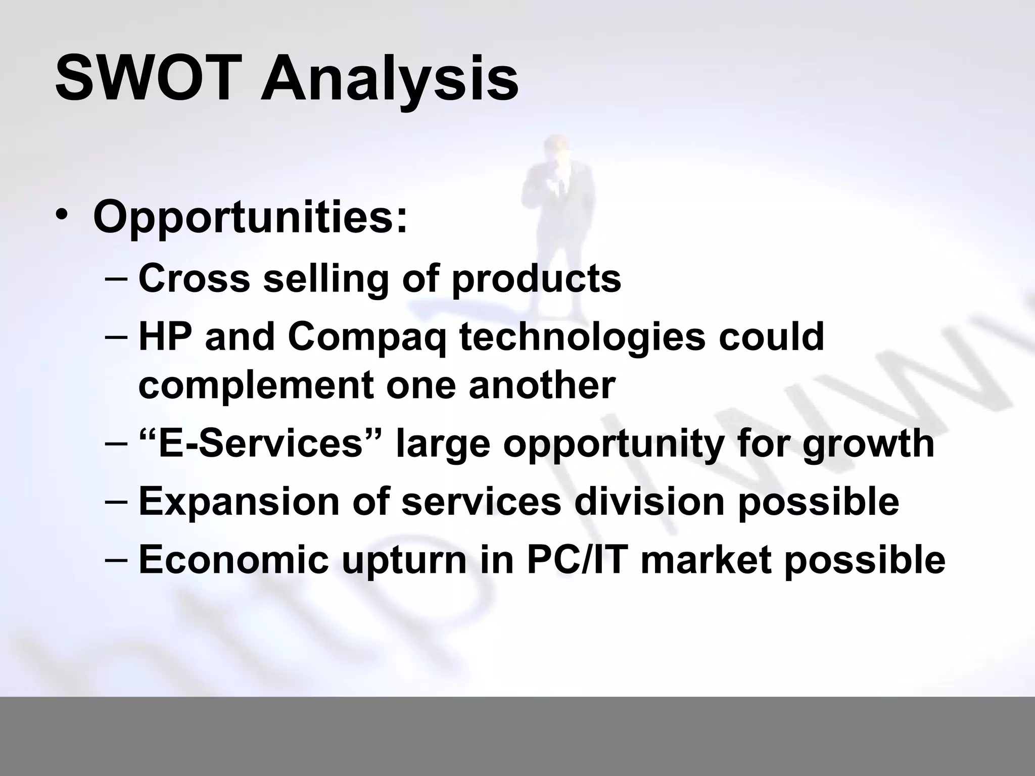 SWOT Analysis Opportunities: Cross selling of products HP and Compaq technologies could complement one another “ E-Services” large opportunity for growth Expansion of services division possible Economic upturn in PC/IT market possible 