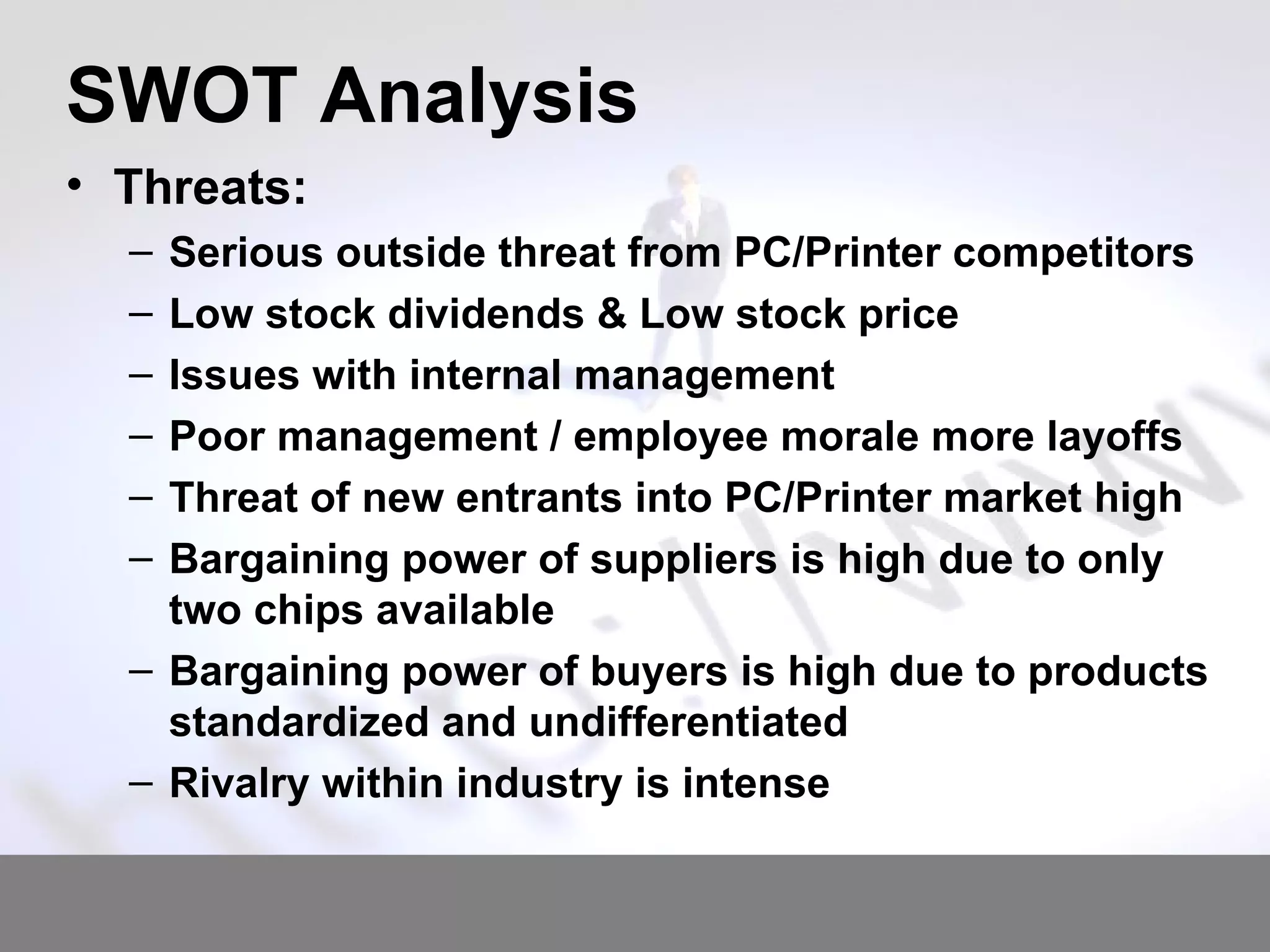 SWOT Analysis Threats: Serious outside threat from PC/Printer competitors Low stock dividends & Low stock price Issues with internal management Poor management / employee morale more layoffs Threat of new entrants into PC/Printer market high Bargaining power of suppliers is high due to only two chips available Bargaining power of buyers is high due to products standardized and undifferentiated Rivalry within industry is intense 