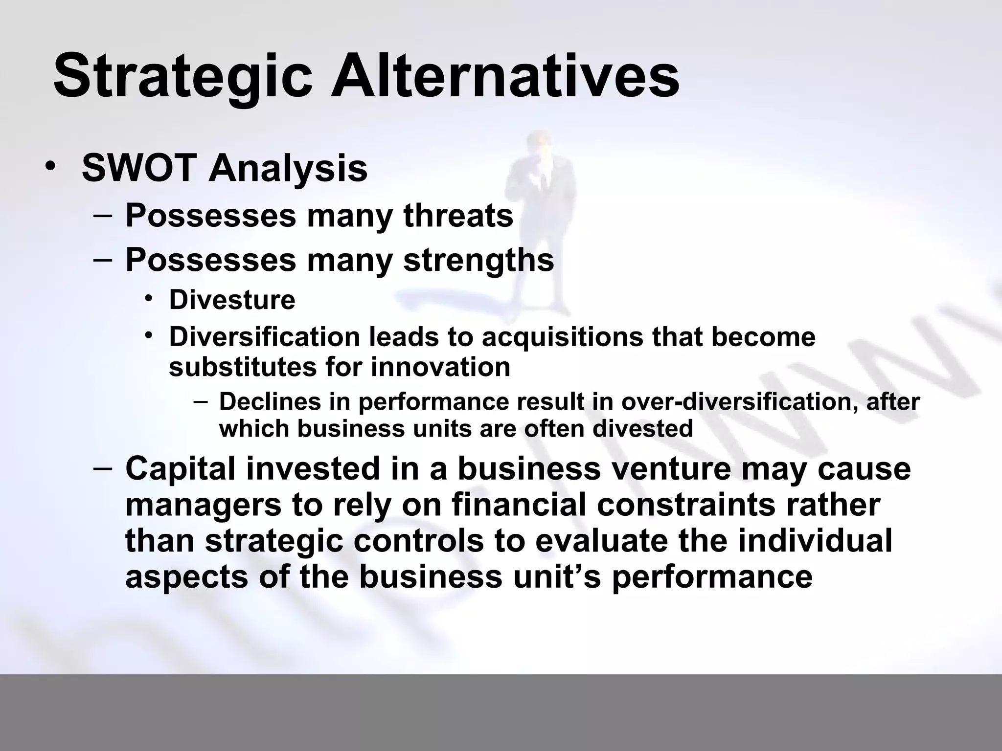 Strategic Alternatives SWOT Analysis Possesses many threats Possesses many strengths Divesture Diversification leads to acquisitions that become substitutes for innovation   Declines in performance result in over-diversification, after which business units are often divested Capital invested in a business venture may cause managers to rely on financial constraints rather than strategic controls to evaluate the individual aspects of the business unit’s performance  