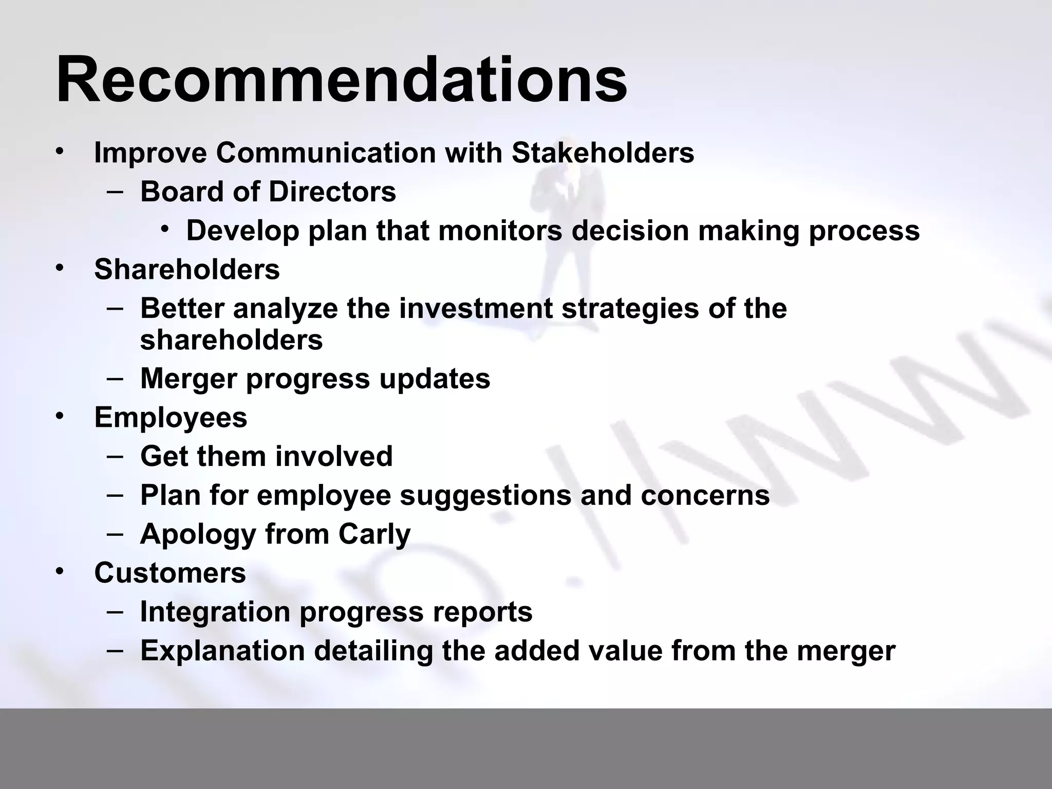 Recommendations Improve Communication with Stakeholders Board of Directors Develop plan that monitors decision making process Shareholders Better analyze the investment strategies of the shareholders Merger progress updates Employees Get them involved Plan for employee suggestions and concerns Apology from Carly Customers Integration progress reports Explanation detailing the added value from the merger 