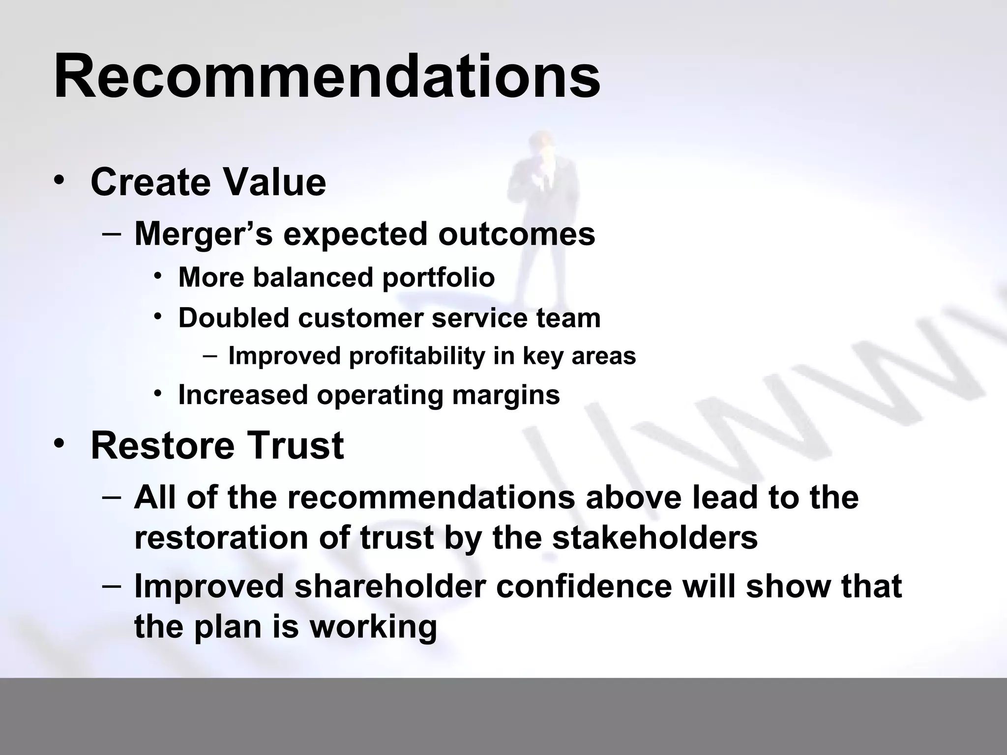 Recommendations Create Value Merger’s expected outcomes More balanced portfolio Doubled customer service team Improved profitability in key areas Increased operating margins Restore Trust All of the recommendations above lead to the restoration of trust by the stakeholders Improved shareholder confidence will show that the plan is working 