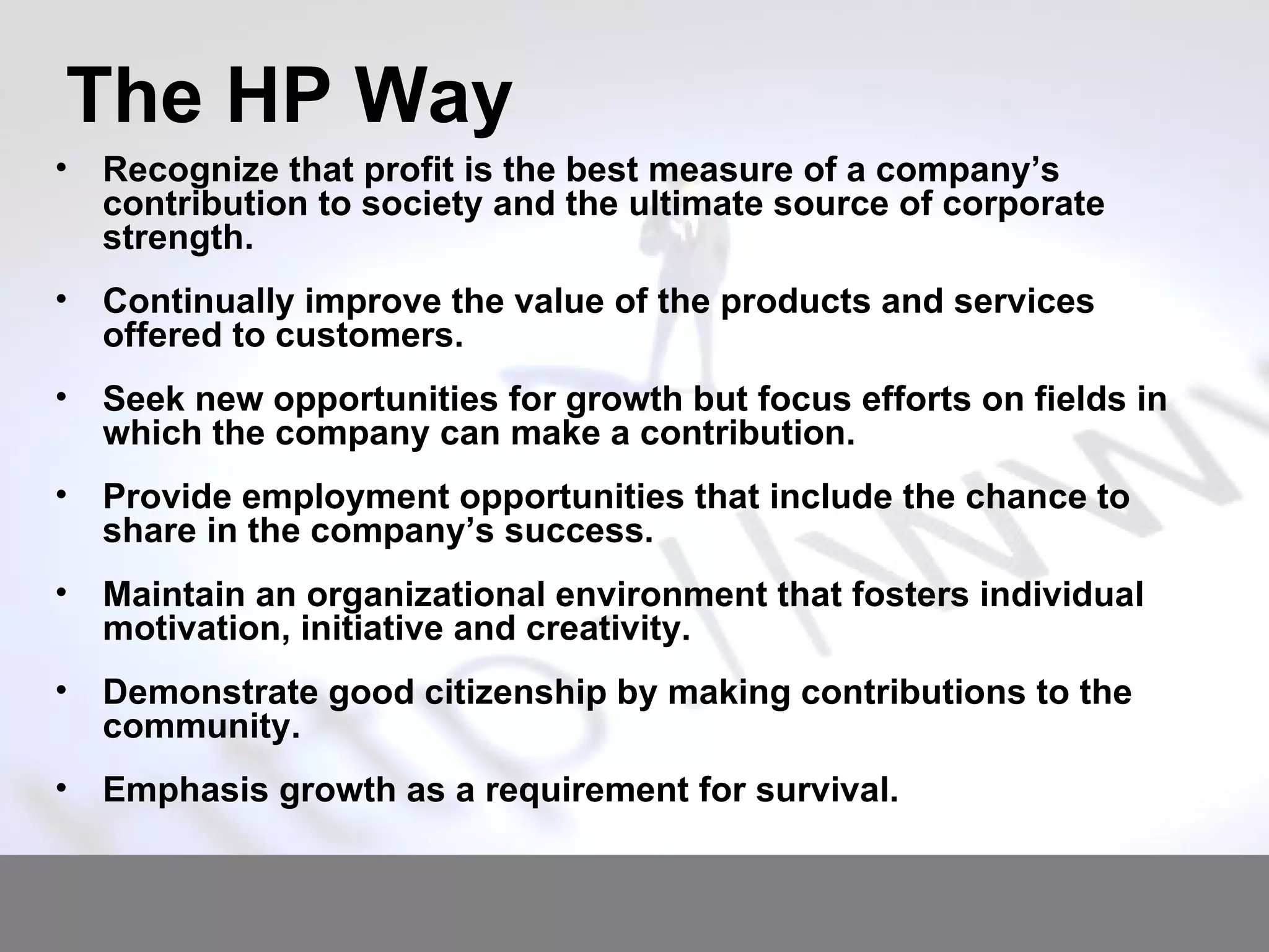 The HP Way Recognize that profit is the best measure of a company’s contribution to society and the ultimate source of corporate strength. Continually improve the value of the products and services offered to customers. Seek new opportunities for growth but focus efforts on fields in which the company can make a contribution. Provide employment opportunities that include the chance to share in the company’s success. Maintain an organizational environment that fosters individual motivation, initiative and creativity. Demonstrate good citizenship by making contributions to the community. Emphasis growth as a requirement for survival. 